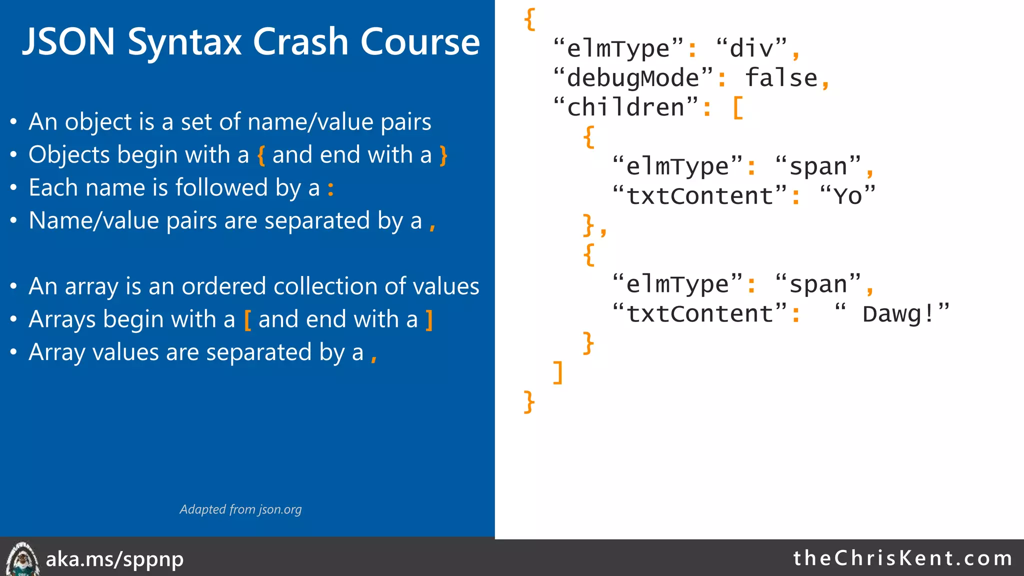 theChri sKent.c omaka.ms/sppnp
• An object is a set of name/value pairs
• Objects begin with a { and end with a }
• Each name is followed by a :
• Name/value pairs are separated by a ,
• An array is an ordered collection of values
• Arrays begin with a [ and end with a ]
• Array values are separated by a ,
{
“elmType”: “div”,
“debugMode”: false,
“children”: [
{
“elmType”: “span”,
“txtContent”: “Yo”
},
{
“elmType”: “span”,
“txtContent”: “ Dawg!”
}
]
}
Adapted from json.org
JSON Syntax Crash Course
 