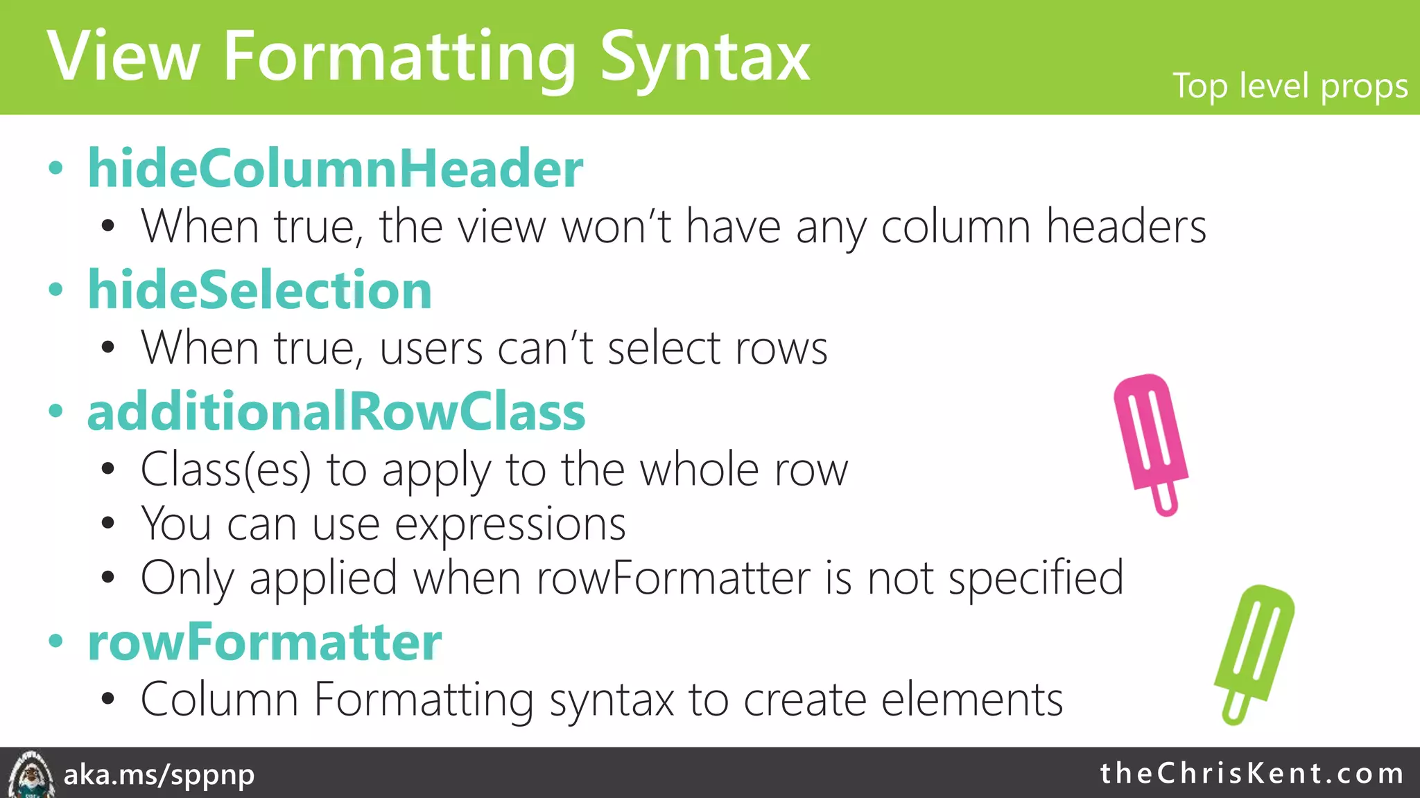 theChri sKent.c omaka.ms/sppnp
View Formatting Syntax
• hideColumnHeader
• When true, the view won’t have any column headers
• hideSelection
• When true, users can’t select rows
• additionalRowClass
• Class(es) to apply to the whole row
• You can use expressions
• Only applied when rowFormatter is not specified
• rowFormatter
• Column Formatting syntax to create elements
Top level props
 