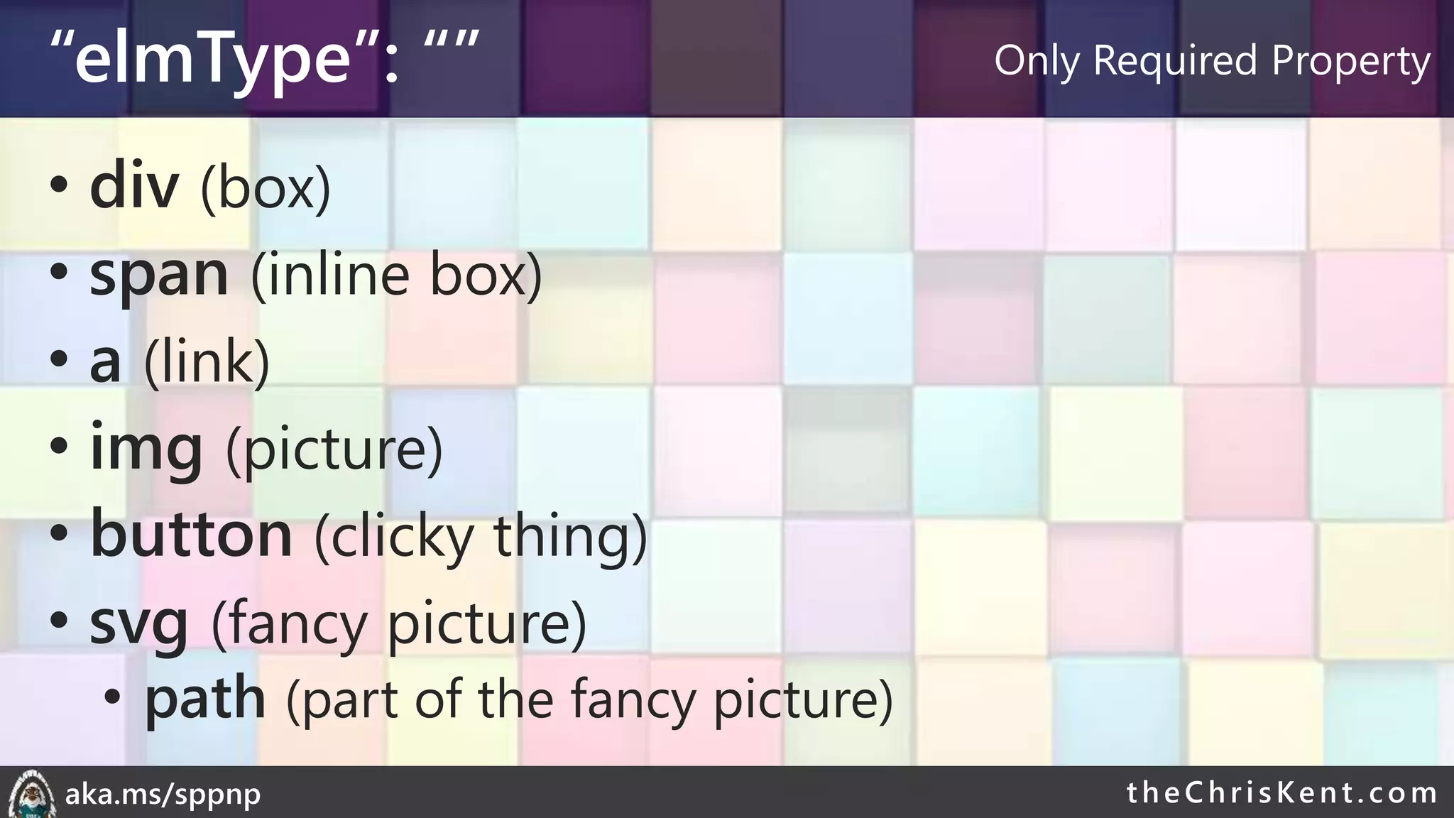 theChri sKent.c omaka.ms/sppnp
“elmType”: “”
• div (box)
• span (inline box)
• a (link)
• img (picture)
• button (clicky thing)
• svg (fancy picture)
• path (part of the fancy picture)
Only Required Property
 