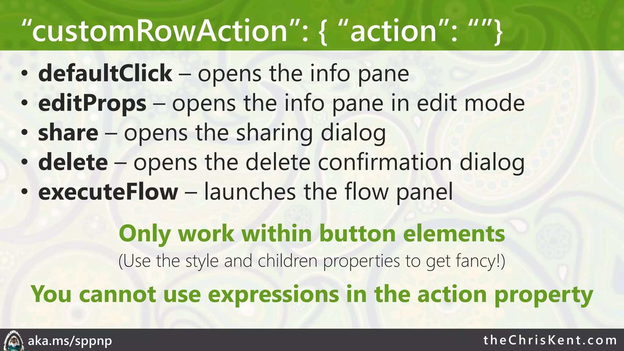 theChri sKent.c omaka.ms/sppnp
“customRowAction”: { “action”: “”}
• defaultClick – opens the info pane
• editProps – opens the info pane in edit mode
• share – opens the sharing dialog
• delete – opens the delete confirmation dialog
• executeFlow – launches the flow panel
Only work within button elements
(Use the style and children properties to get fancy!)
You cannot use expressions in the action property
 