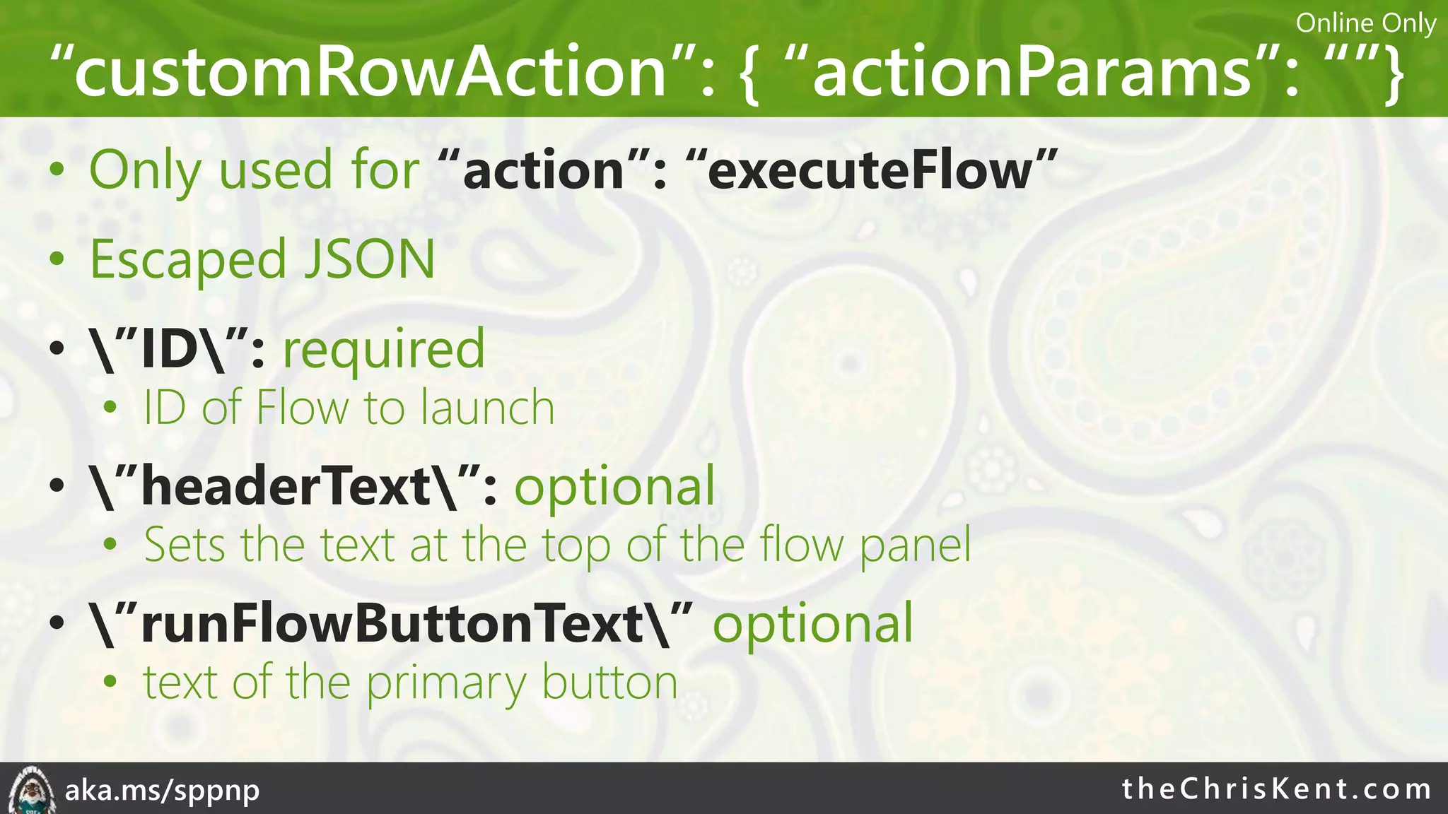 theChri sKent.c omaka.ms/sppnp
“customRowAction”: { “actionParams”: “”}
• Only used for “action”: “executeFlow”
• Escaped JSON
• ”ID”: required
• ID of Flow to launch
• ”headerText”: optional
• Sets the text at the top of the flow panel
• ”runFlowButtonText” optional
• text of the primary button
Online Only
 