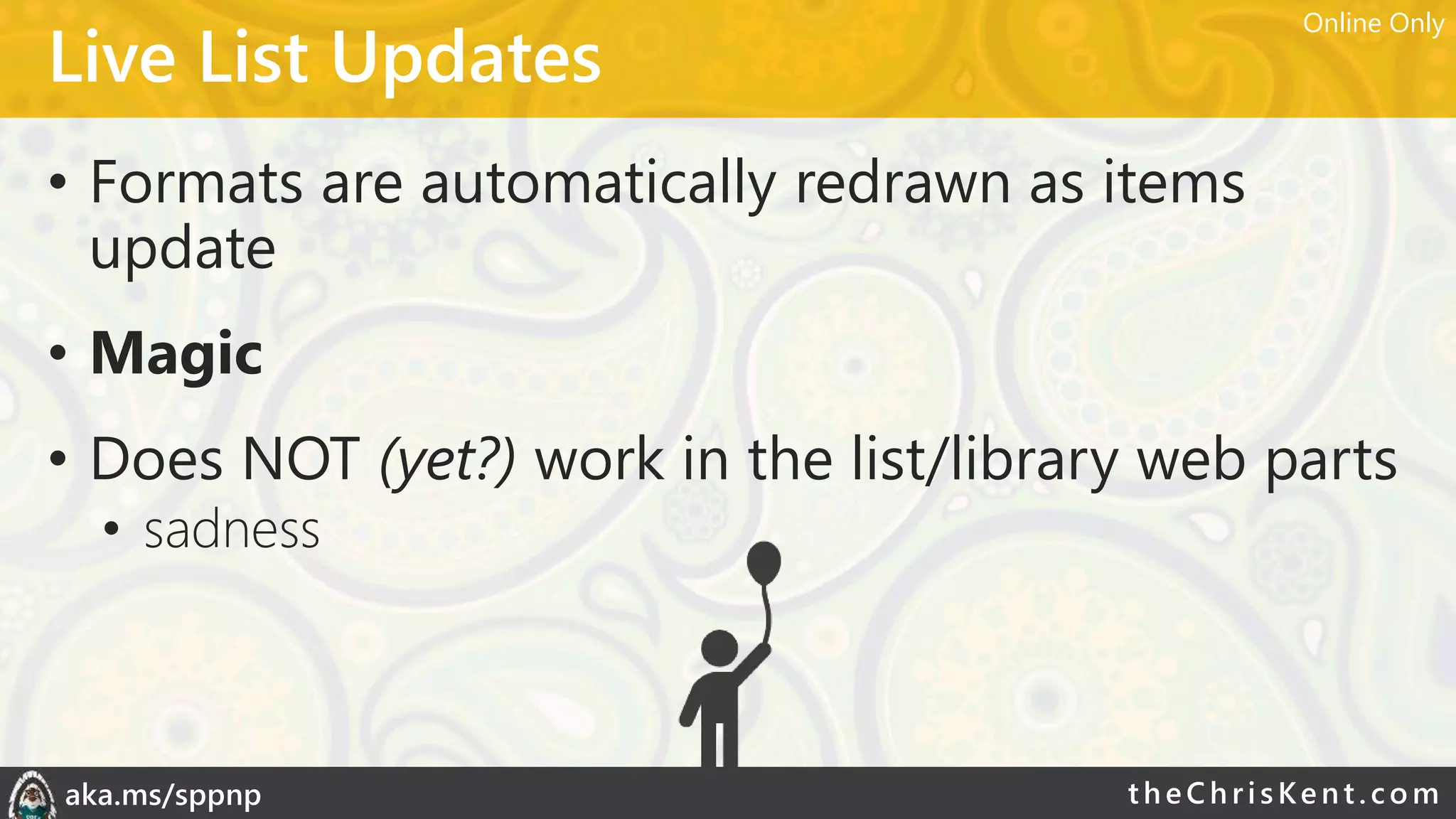 theChri sKent.c omaka.ms/sppnp
Live List Updates
• Formats are automatically redrawn as items
update
• Magic
• Does NOT (yet?) work in the list/library web parts
• sadness
Online Only
 
