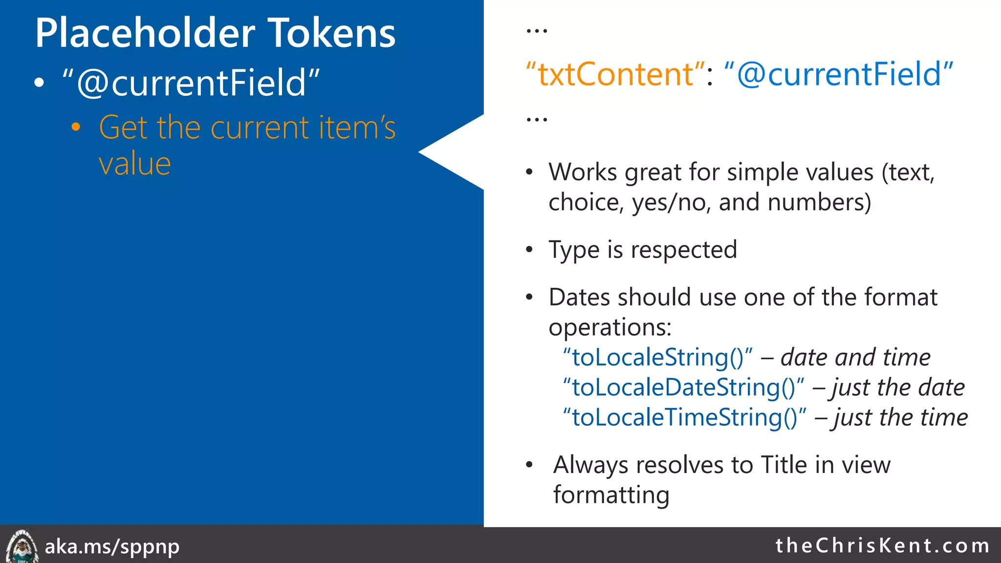 theChri sKent.c omaka.ms/sppnp
…
“txtContent”: “@currentField”
…
• Works great for simple values (text,
choice, yes/no, and numbers)
• Type is respected
• Dates should use one of the format
operations:
“toLocaleString()” – date and time
“toLocaleDateString()” – just the date
“toLocaleTimeString()” – just the time
• Always resolves to Title in view
formatting
Placeholder Tokens
• “@currentField”
• Get the current item’s
value
 