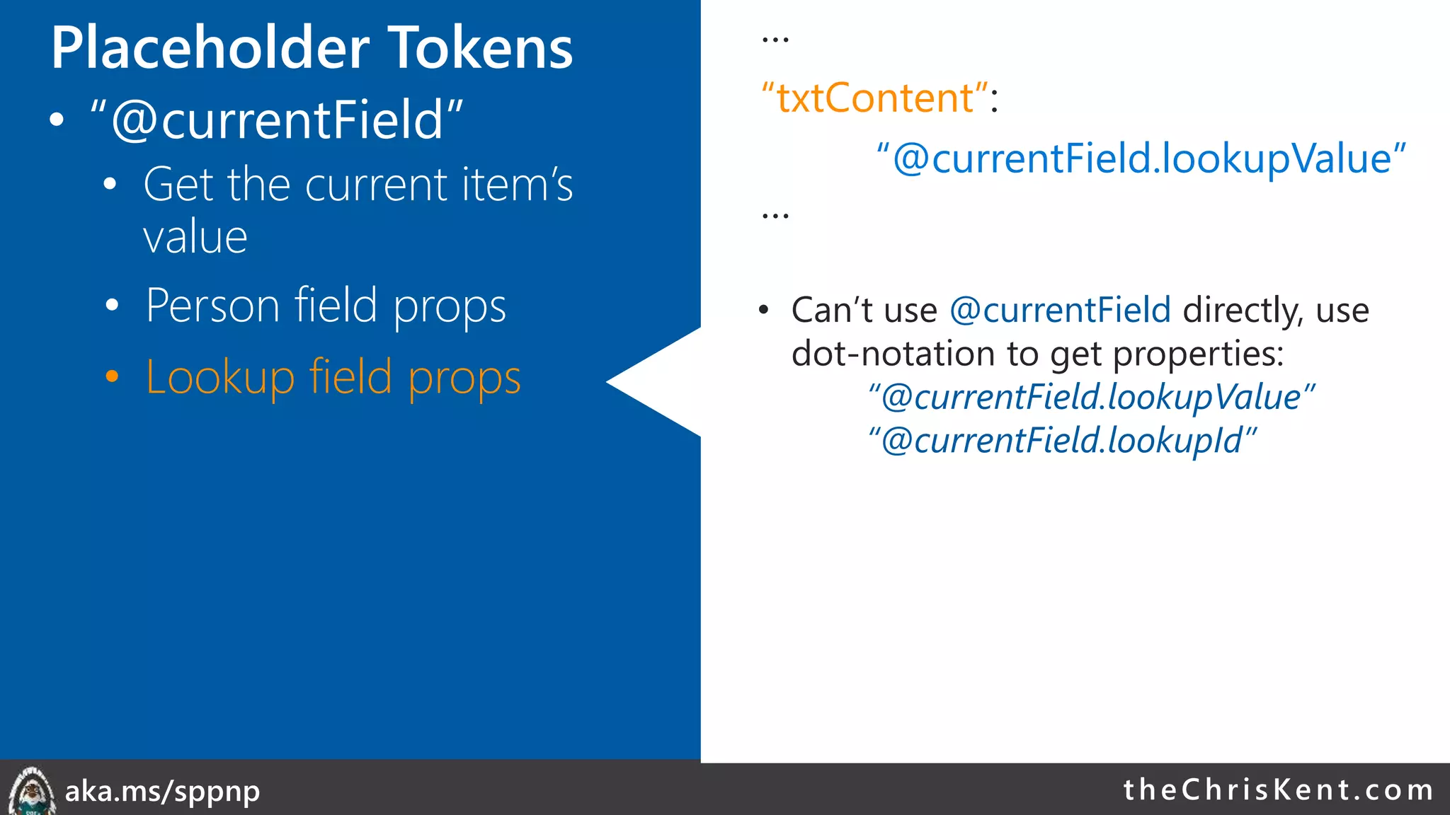 theChri sKent.c omaka.ms/sppnp
…
“txtContent”:
“@currentField.lookupValue”
…
• Can’t use @currentField directly, use
dot-notation to get properties:
“@currentField.lookupValue”
“@currentField.lookupId”
• Person field props
• Lookup field props
Placeholder Tokens
• “@currentField”
• Get the current item’s
value
 