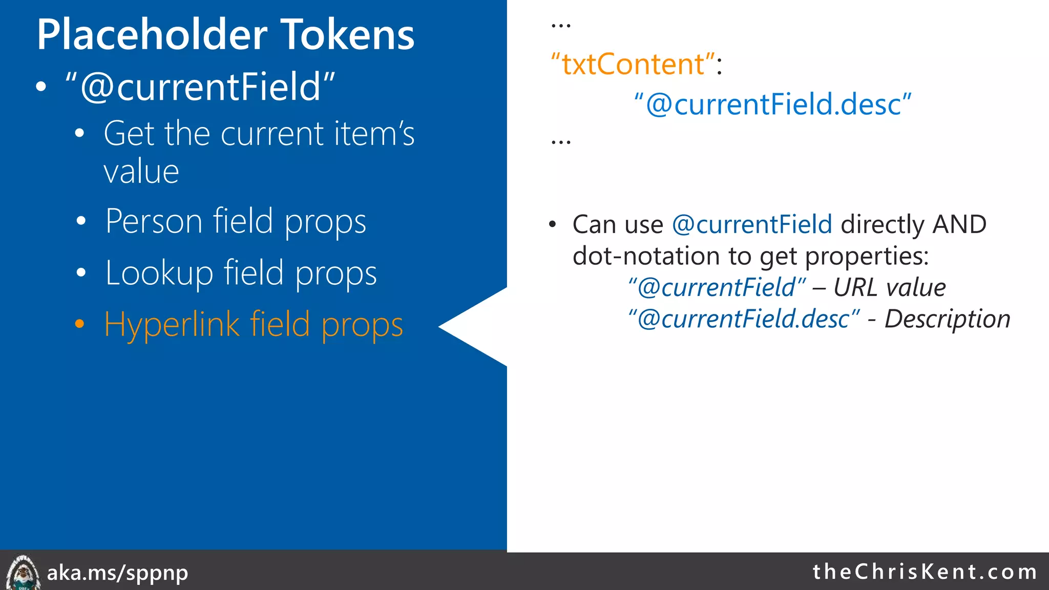 theChri sKent.c omaka.ms/sppnp
• Person field props
• Lookup field props
• Hyperlink field props
…
“txtContent”:
“@currentField.desc”
…
• Can use @currentField directly AND
dot-notation to get properties:
“@currentField” – URL value
“@currentField.desc” - Description
Placeholder Tokens
• “@currentField”
• Get the current item’s
value
 