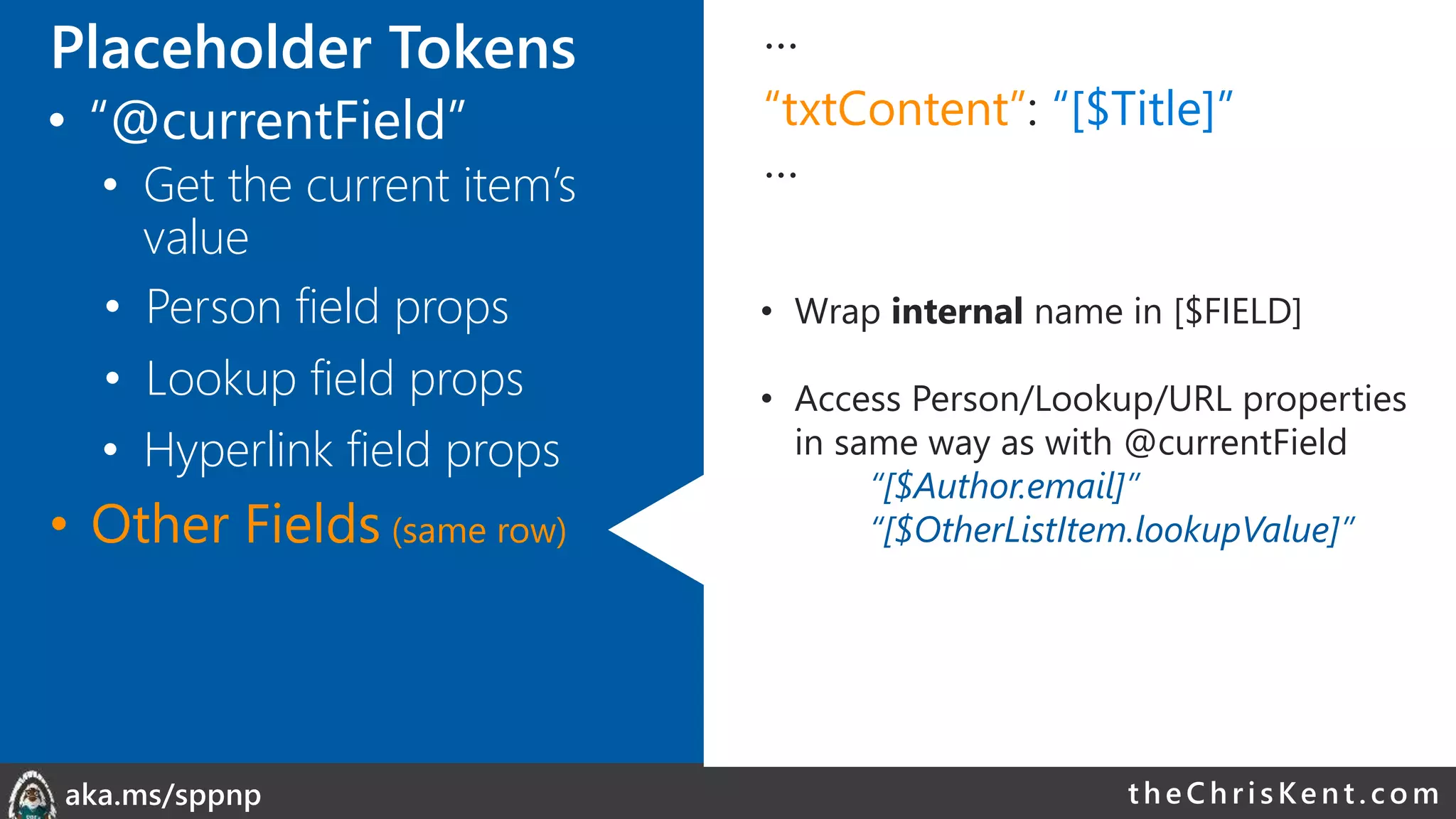 theChri sKent.c omaka.ms/sppnp
…
“txtContent”: “[$Title]”
…
• Wrap internal name in [$FIELD]
• Access Person/Lookup/URL properties
in same way as with @currentField
“[$Author.email]”
“[$OtherListItem.lookupValue]”
• Person field props
• Lookup field props
• Other Fields (same row)
• Hyperlink field props
Placeholder Tokens
• “@currentField”
• Get the current item’s
value
 