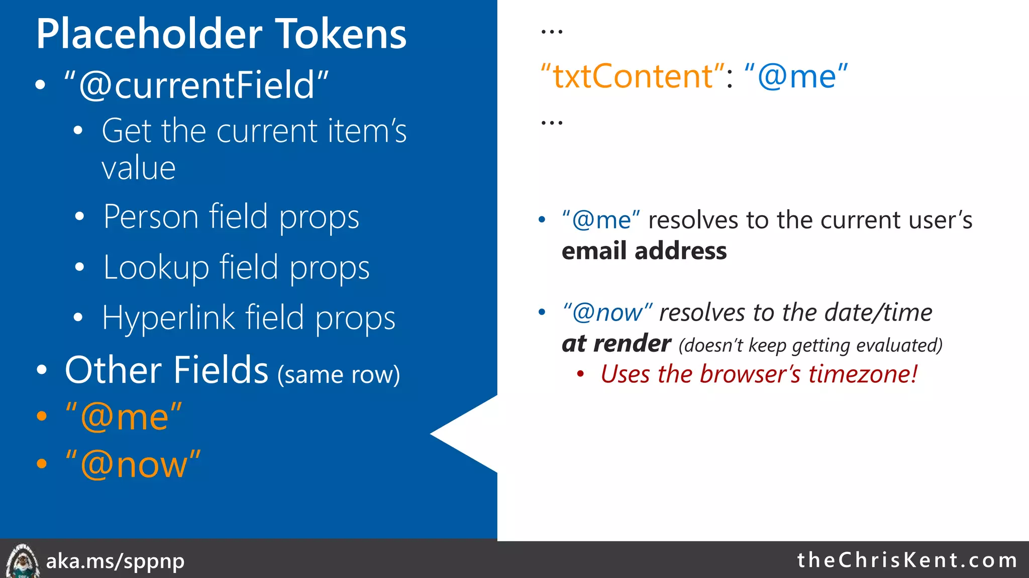theChri sKent.c omaka.ms/sppnp
…
“txtContent”: “@me”
…
• “@me” resolves to the current user’s
email address
• “@now” resolves to the date/time
at render (doesn’t keep getting evaluated)
• Uses the browser’s timezone!
• Person field props
• Lookup field props
• Other Fields (same row)
• Hyperlink field props
• “@me”
• “@now”
Placeholder Tokens
• “@currentField”
• Get the current item’s
value
 