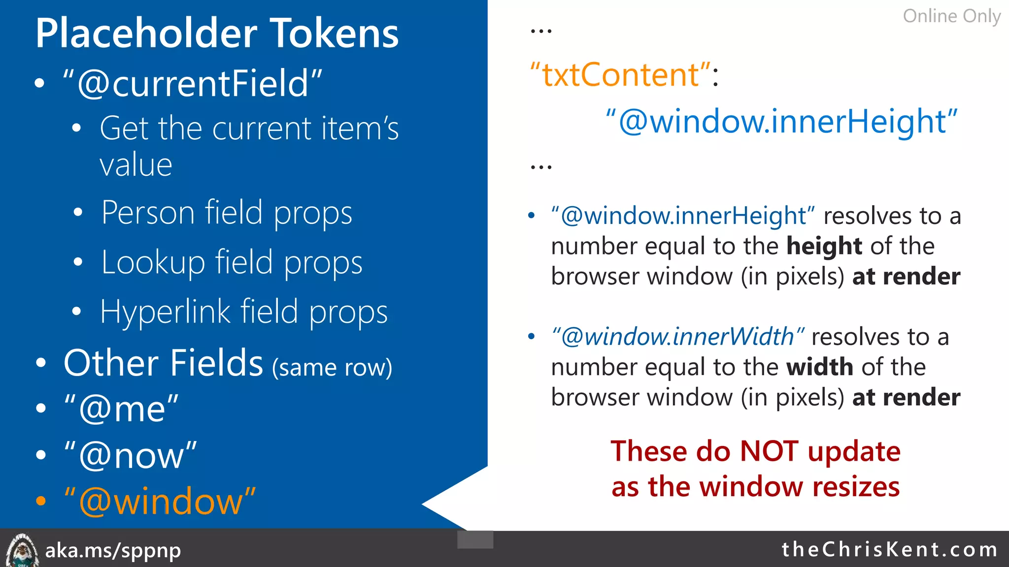 theChri sKent.c omaka.ms/sppnp
Placeholder Tokens …
“txtContent”:
“@window.innerHeight”
…
• “@window.innerHeight” resolves to a
number equal to the height of the
browser window (in pixels) at render
• “@window.innerWidth” resolves to a
number equal to the width of the
browser window (in pixels) at render
• Person field props
• Lookup field props
• Other Fields (same row)
• Hyperlink field props
• “@me”
• “@now”
• “@window”
These do NOT update
as the window resizes
• “@currentField”
• Get the current item’s
value
Online Only
 
