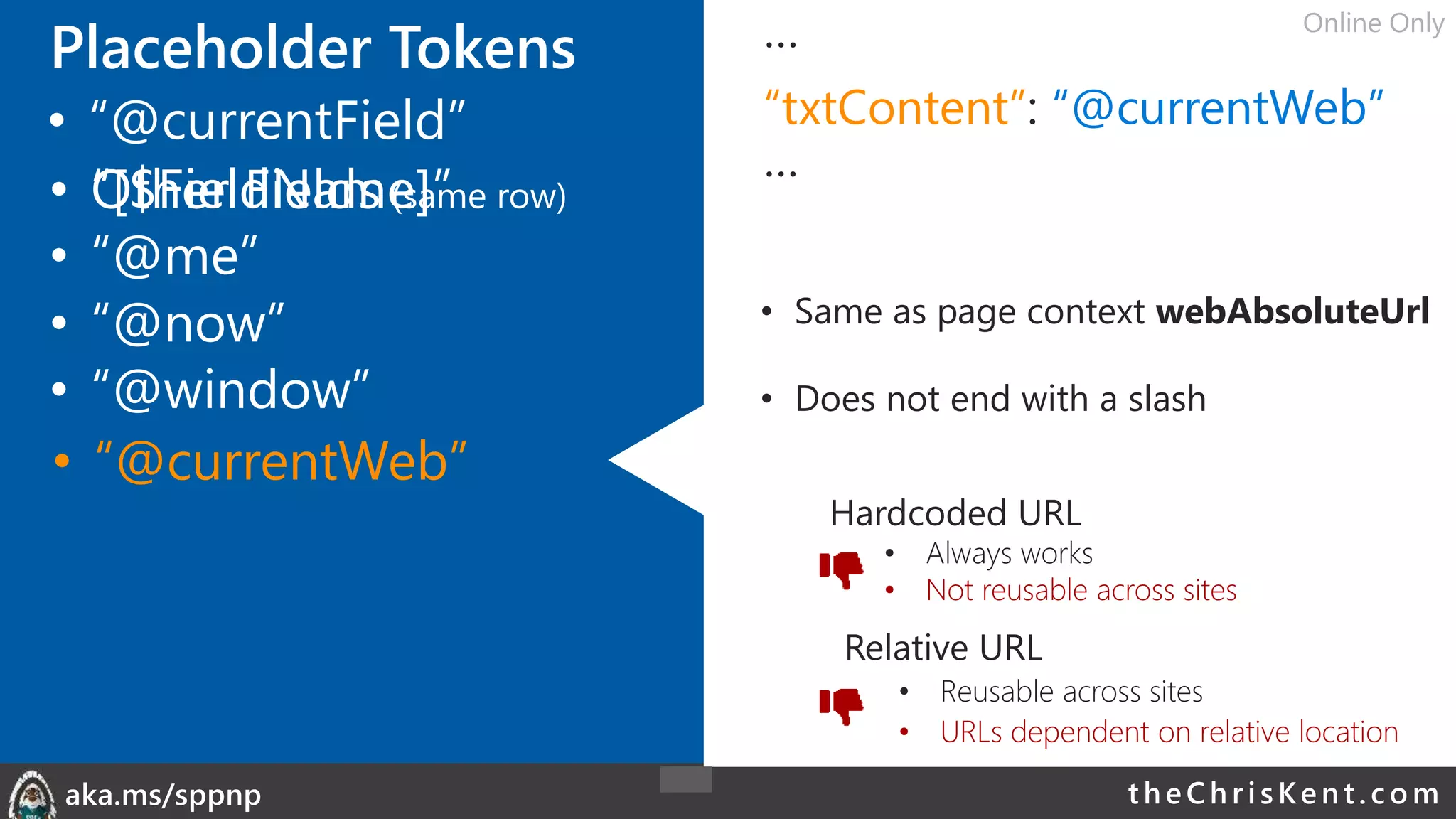 theChri sKent.c omaka.ms/sppnp
Placeholder Tokens …
“txtContent”: “@currentWeb”
…
• Same as page context webAbsoluteUrl
• Does not end with a slash
• Other Fields (same row)
• “@me”
• “@now”
• “@window”
• “@currentField”
• “@currentWeb”
• “[$FieldName]”
Hardcoded URL
• Always works
• Not reusable across sites
Relative URL
• Reusable across sites
• URLs dependent on relative location
Online Only
 