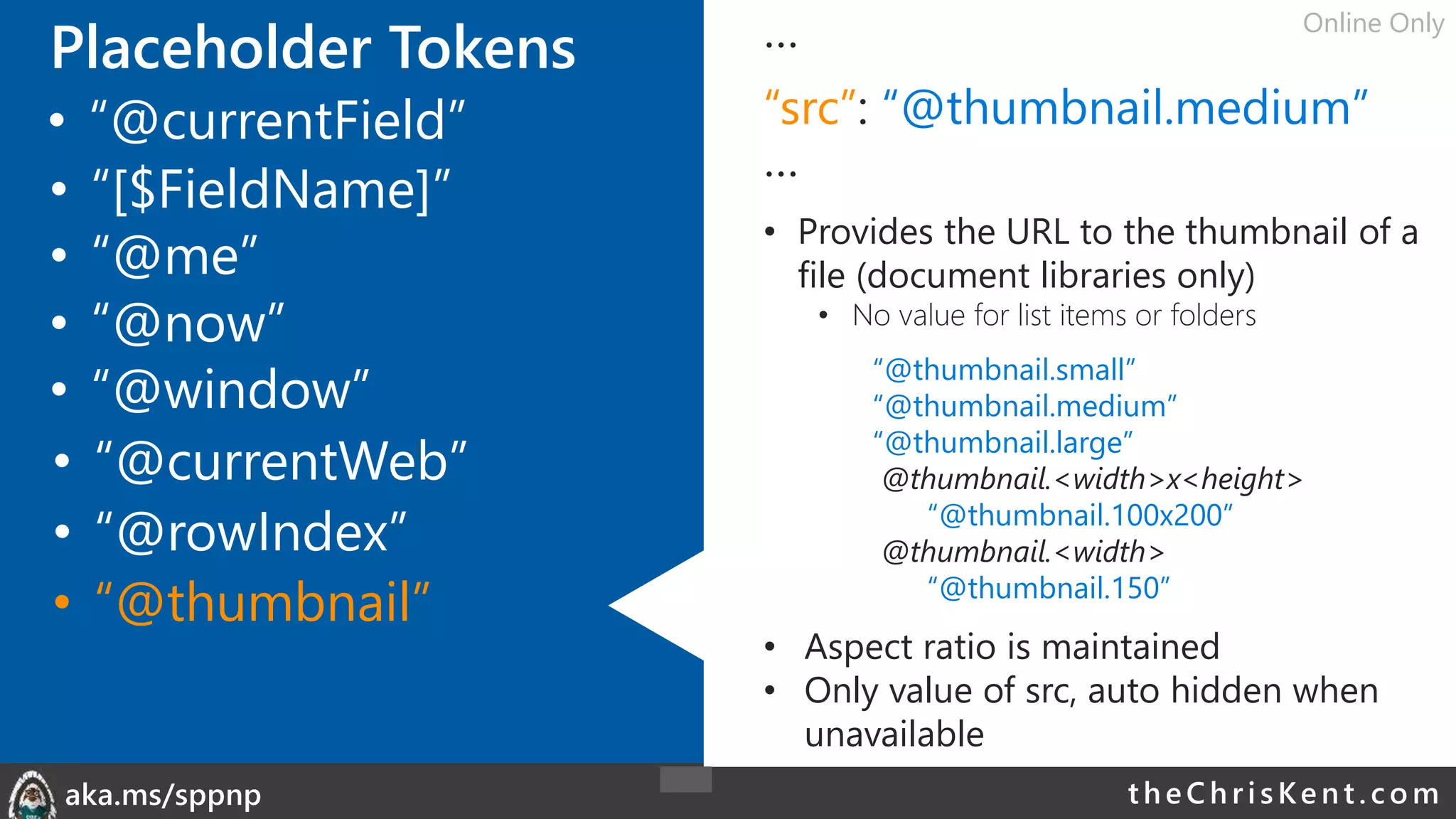 theChri sKent.c omaka.ms/sppnp
Placeholder Tokens …
“src”: “@thumbnail.medium”
…
• Provides the URL to the thumbnail of a
file (document libraries only)
• No value for list items or folders
“@thumbnail.small”
“@thumbnail.medium”
“@thumbnail.large”
@thumbnail.<width>x<height>
“@thumbnail.100x200”
@thumbnail.<width>
“@thumbnail.150”
• Aspect ratio is maintained
• Only value of src, auto hidden when
unavailable
• “@me”
• “@now”
• “@window”
• “@currentField”
• “@currentWeb”
• “[$FieldName]”
Online Only
• “@rowIndex”
• “@thumbnail”
 