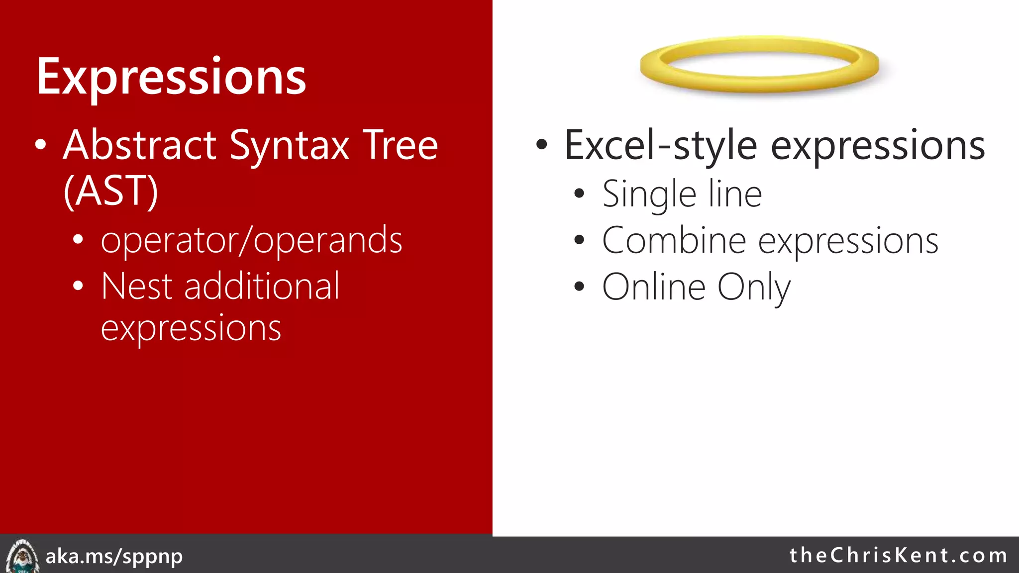 theChri sKent.c omaka.ms/sppnp
Expressions
• Abstract Syntax Tree
(AST)
• operator/operands
• Nest additional
expressions
• Excel-style expressions
• Single line
• Combine expressions
• Online Only
 