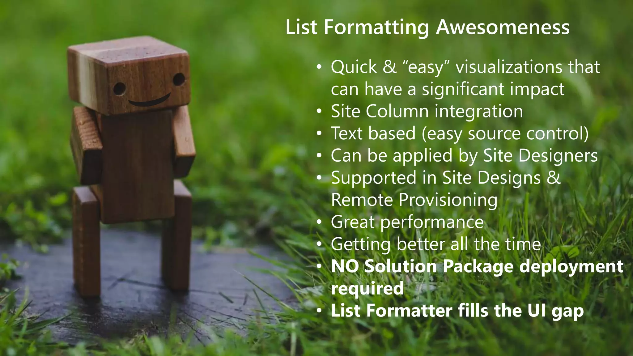 theChri sKent.c omaka.ms/sppnp
List Formatting Awesomeness
• Quick & “easy” visualizations that
can have a significant impact
• Site Column integration
• Text based (easy source control)
• Can be applied by Site Designers
• Supported in Site Designs &
Remote Provisioning
• Great performance
• Getting better all the time
• NO Solution Package deployment
required
• List Formatter fills the UI gap
 