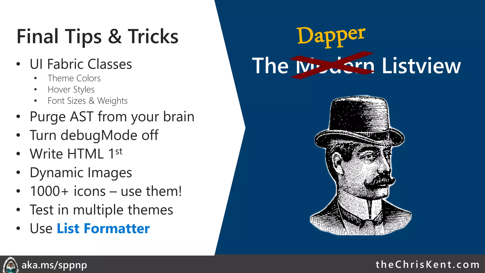 theChri sKent.c omaka.ms/sppnp
Final Tips & Tricks
• UI Fabric Classes
• Theme Colors
• Hover Styles
• Font Sizes & Weights
• Purge AST from your brain
• Turn debugMode off
• Write HTML 1st
• Dynamic Images
• 1000+ icons – use them!
• Test in multiple themes
• Use List Formatter
The Modern Listview
 