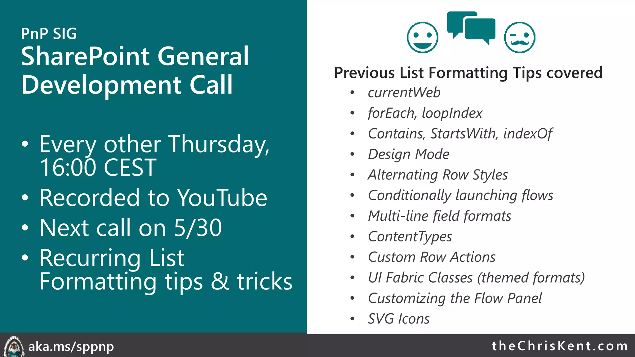 theChri sKent.c omaka.ms/sppnp
PnP SIG
SharePoint General
Development Call
• Every other Thursday,
16:00 CEST
• Recorded to YouTube
• Next call on 5/30
• Recurring List
Formatting tips & tricks
• currentWeb
• forEach, loopIndex
• Contains, StartsWith, indexOf
• Design Mode
• Alternating Row Styles
• Conditionally launching flows
• Multi-line field formats
• ContentTypes
• Custom Row Actions
• UI Fabric Classes (themed formats)
• Customizing the Flow Panel
• SVG Icons
Previous List Formatting Tips covered
 