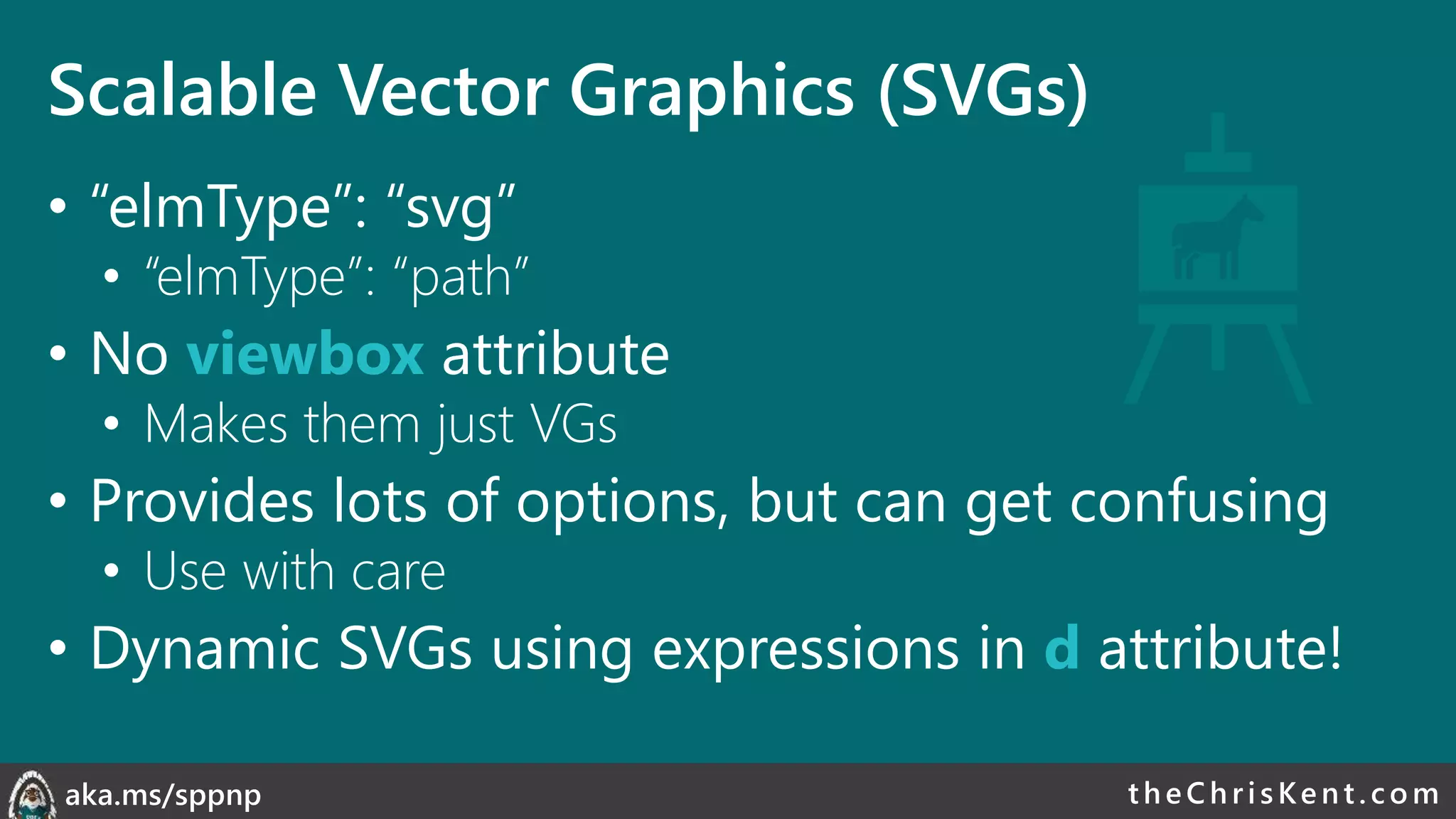theChri sKent.c omaka.ms/sppnp
Scalable Vector Graphics (SVGs)
• “elmType”: “svg”
• “elmType”: “path”
• No viewbox attribute
• Makes them just VGs
• Provides lots of options, but can get confusing
• Use with care
• Dynamic SVGs using expressions in d attribute!
 