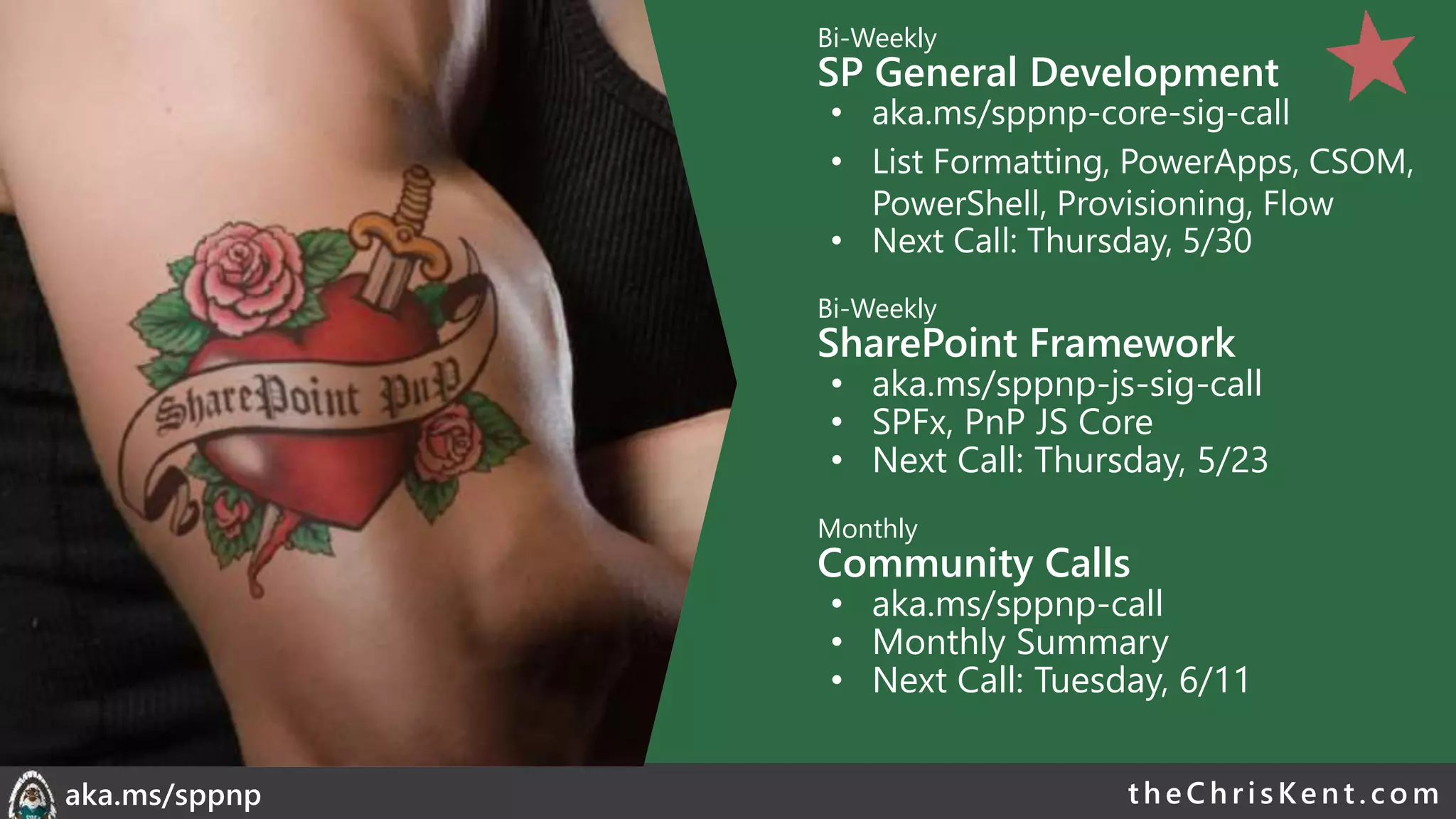 theChri sKent.c omaka.ms/sppnp
Bi-Weekly
SP General Development
• aka.ms/sppnp-core-sig-call
• List Formatting, PowerApps, CSOM,
PowerShell, Provisioning, Flow
• Next Call: Thursday, 2/21
Bi-Weekly
SharePoint Framework
• aka.ms/sppnp-js-sig-call
• SPFx, PnP JS Core
• Next Call: Thursday, 2/14
Monthly
Community Calls
• aka.ms/sppnp-call
• Monthly Summary
• Next Call: Tuesday, 3/12
Bi-Weekly
SP General Development
• aka.ms/sppnp-core-sig-call
• List Formatting, PowerApps, CSOM,
PowerShell, Provisioning, Flow
• Next Call: Thursday, 5/30
Bi-Weekly
SharePoint Framework
• aka.ms/sppnp-js-sig-call
• SPFx, PnP JS Core
• Next Call: Thursday, 5/23
Monthly
Community Calls
• aka.ms/sppnp-call
• Monthly Summary
• Next Call: Tuesday, 6/11
 