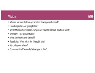 Vision
• Whydowehavetolearnyetanother developmentmodel?
• Howlongisthisonegoingtolast?
• We’reMicrosoftdevelopers,whydowehavetolearnall thisNodestuff?
• Whycan’tI useVisual Studio?
• WhattheheckisthisGitstuff?
• TypeScript?Whatwhatthe[bleep] isthat?
• Mycodegoeswhere?
• Commandline?Seriously?Whatyear isthis?
 