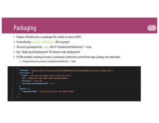 Packaging
• Output of build tasks is a package file (similar to classic WSP)
• Controlled by package-solution.json file in project
• All assets packaged into .sppkg file if “includeClientSideAssets” = true.
• Use “skipFeatureDeployment” for tenant-wide deployment
• If CDN enabled, hosting of assets is automatic (otherwise served from App Catalog site collection)
• Change behavior by setting “includeClientSideAssets” = false
 