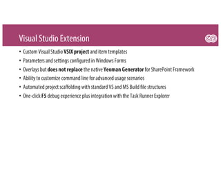 Visual Studio Extension
• Custom Visual Studio VSIX project and item templates
• Parameters and settings configured in Windows Forms
• Overlays but does not replace the native Yeoman Generator for SharePoint Framework
• Ability to customize command line for advanced usage scenarios
• Automated project scaffolding with standard VS and MS Build file structures
• One-click F5 debug experience plus integration with the Task Runner Explorer
 