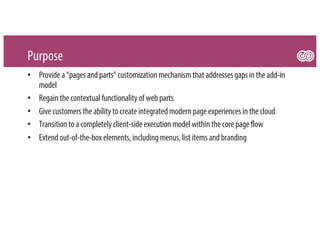 Purpose
• Providea“pagesandparts”customizationmechanismthataddressesgapsintheadd-in
model
• Regainthecontextual functionalityofwebparts
• Givecustomerstheabilitytocreateintegratedmodernpageexperiencesinthecloud
• Transitiontoacompletelyclient-sideexecutionmodel withinthecorepageflow
• Extendout-of-the-boxelements,includingmenus,listitemsandbranding
 