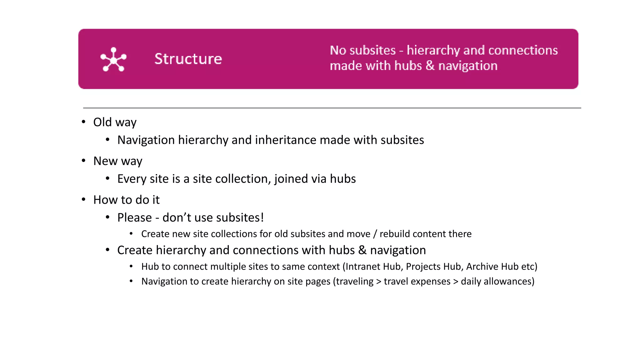 • Old way
• Navigation hierarchy and inheritance made with subsites
• New way
• Every site is a site collection, joined via hubs
• How to do it
• Please - don’t use subsites!
• Create new site collections for old subsites and move / rebuild content there
• Create hierarchy and connections with hubs & navigation
• Hub to connect multiple sites to same context (Intranet Hub, Projects Hub, Archive Hub etc)
• Navigation to create hierarchy on site pages (traveling > travel expenses > daily allowances)
 