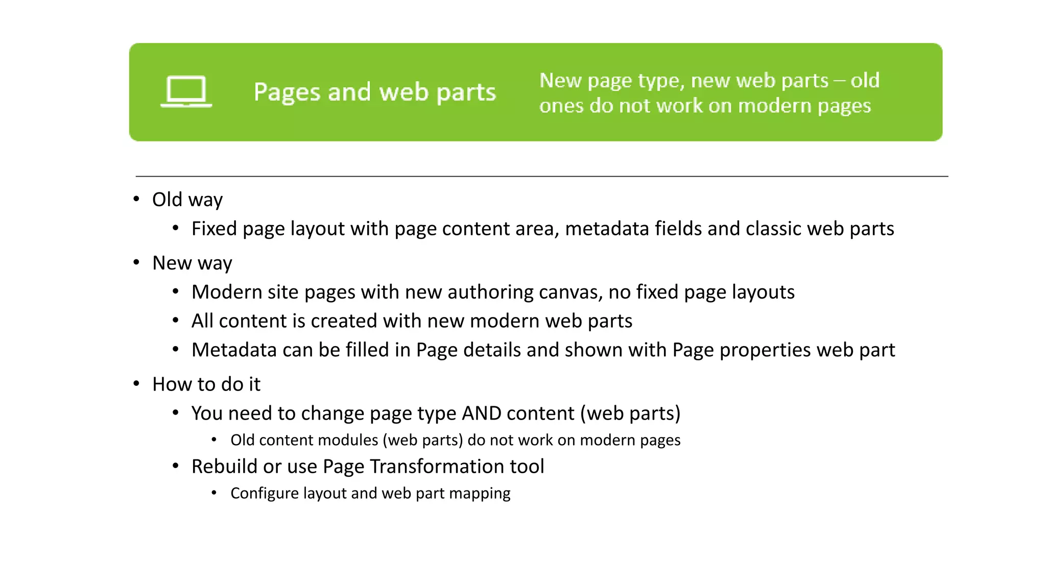 • Old way
• Fixed page layout with page content area, metadata fields and classic web parts
• New way
• Modern site pages with new authoring canvas, no fixed page layouts
• All content is created with new modern web parts
• Metadata can be filled in Page details and shown with Page properties web part
• How to do it
• You need to change page type AND content (web parts)
• Old content modules (web parts) do not work on modern pages
• Rebuild or use Page Transformation tool
• Configure layout and web part mapping
 