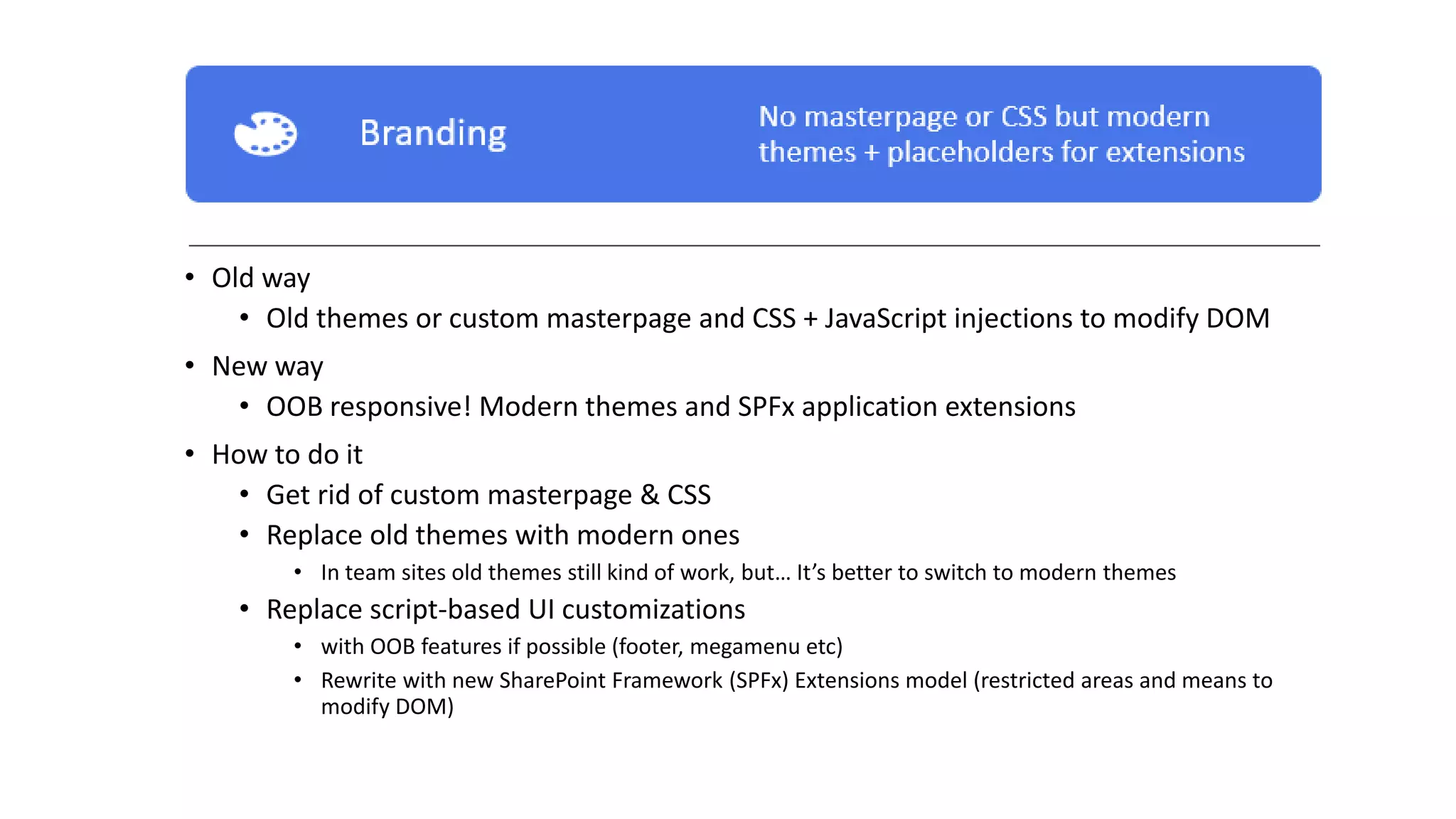 • Old way
• Old themes or custom masterpage and CSS + JavaScript injections to modify DOM
• New way
• OOB responsive! Modern themes and SPFx application extensions
• How to do it
• Get rid of custom masterpage & CSS
• Replace old themes with modern ones
• In team sites old themes still kind of work, but… It’s better to switch to modern themes
• Replace script-based UI customizations
• with OOB features if possible (footer, megamenu etc)
• Rewrite with new SharePoint Framework (SPFx) Extensions model (restricted areas and means to
modify DOM)
 