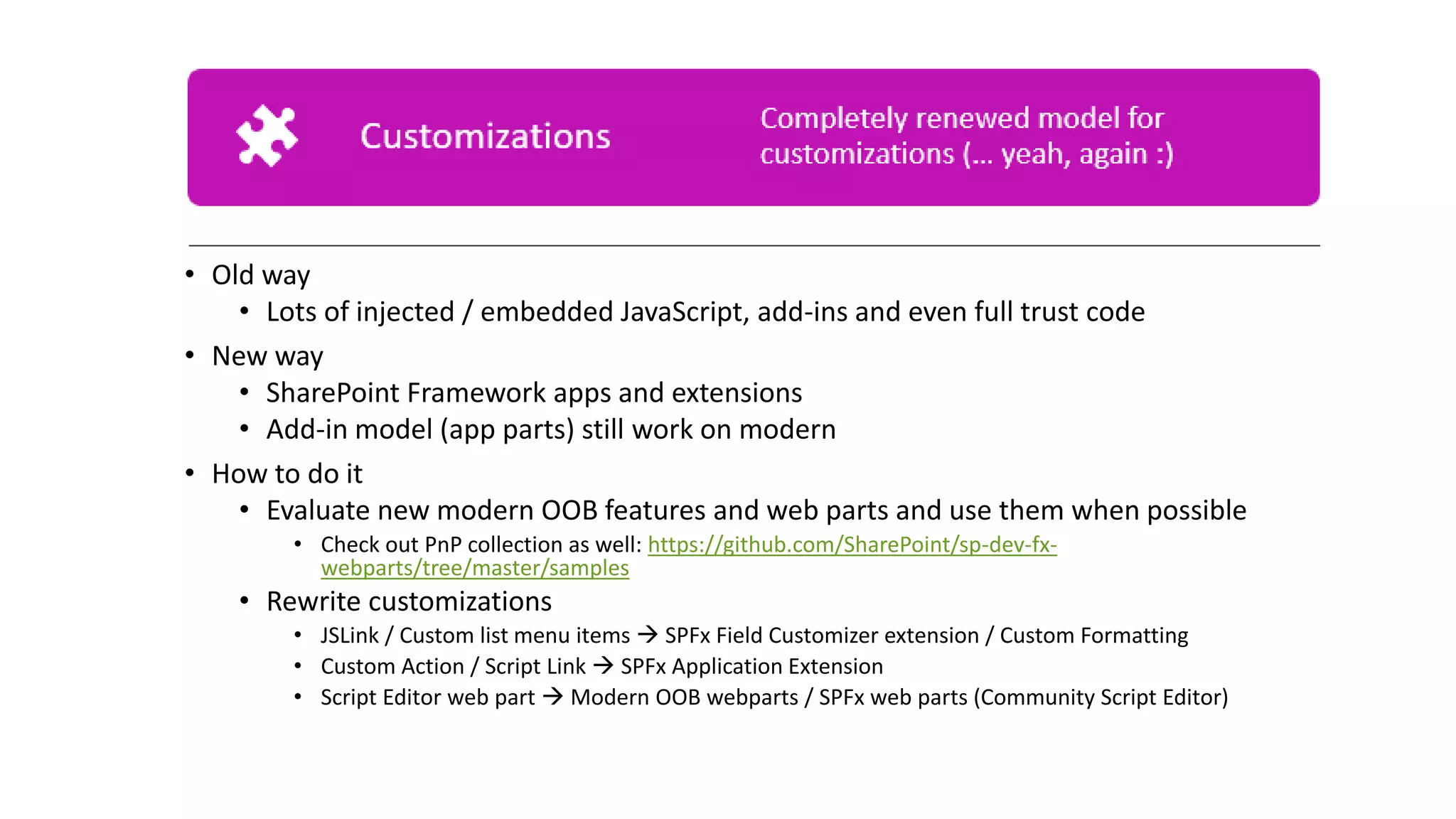 • Old way
• Lots of injected / embedded JavaScript, add-ins and even full trust code
• New way
• SharePoint Framework apps and extensions
• Add-in model (app parts) still work on modern
• How to do it
• Evaluate new modern OOB features and web parts and use them when possible
• Check out PnP collection as well: https://github.com/SharePoint/sp-dev-fx-
webparts/tree/master/samples
• Rewrite customizations
• JSLink / Custom list menu items → SPFx Field Customizer extension / Custom Formatting
• Custom Action / Script Link → SPFx Application Extension
• Script Editor web part → Modern OOB webparts / SPFx web parts (Community Script Editor)
 