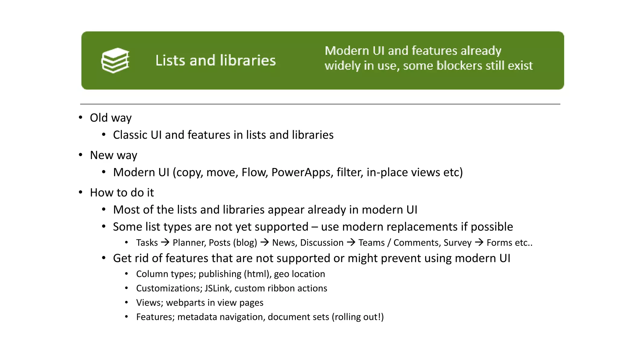 • Old way
• Classic UI and features in lists and libraries
• New way
• Modern UI (copy, move, Flow, PowerApps, filter, in-place views etc)
• How to do it
• Most of the lists and libraries appear already in modern UI
• Some list types are not yet supported – use modern replacements if possible
• Tasks → Planner, Posts (blog) → News, Discussion → Teams / Comments, Survey → Forms etc..
• Get rid of features that are not supported or might prevent using modern UI
• Column types; publishing (html), geo location
• Customizations; JSLink, custom ribbon actions
• Views; webparts in view pages
• Features; metadata navigation, document sets (rolling out!)
 