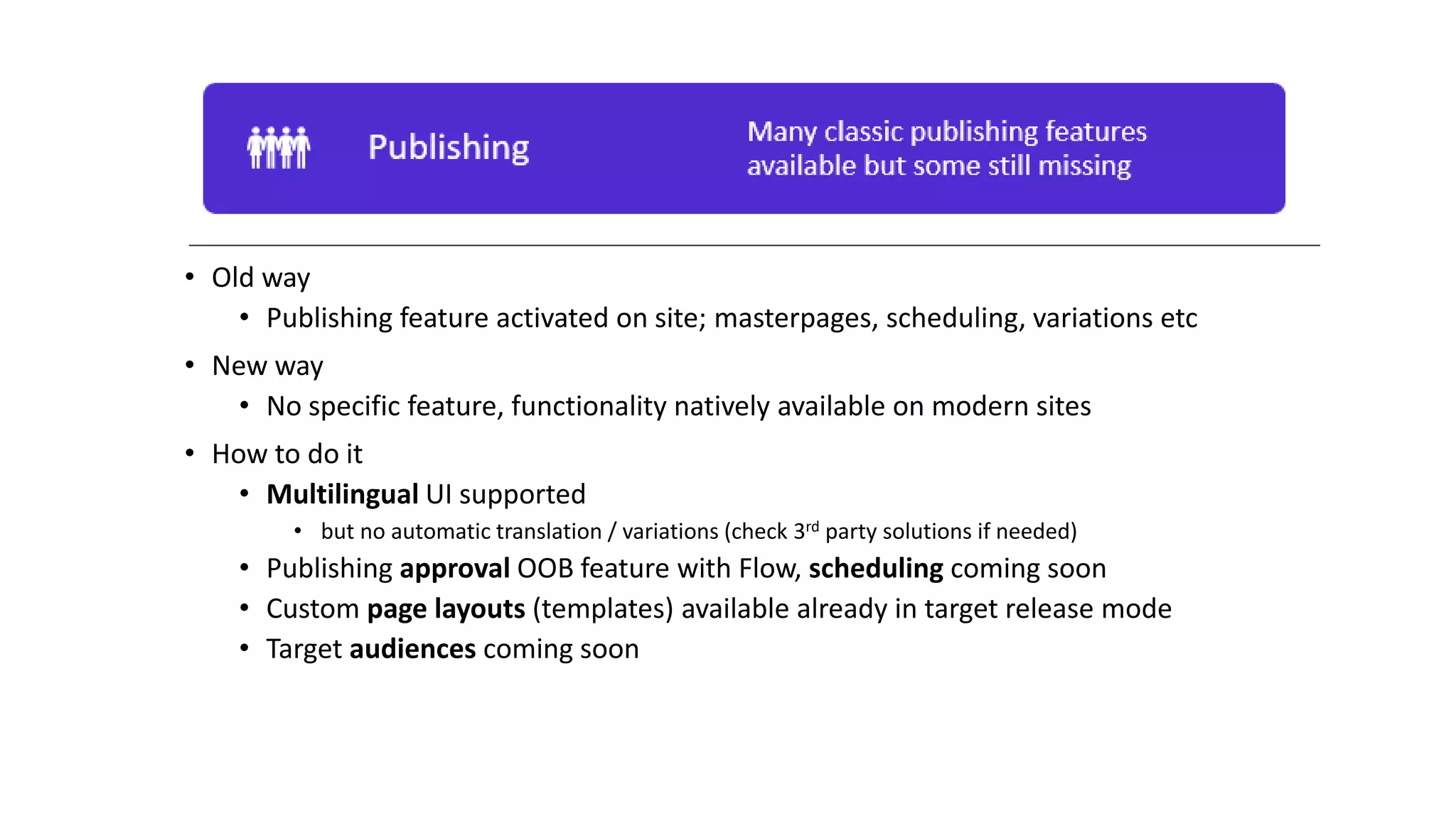 • Old way
• Publishing feature activated on site; masterpages, scheduling, variations etc
• New way
• No specific feature, functionality natively available on modern sites
• How to do it
• Multilingual UI supported
• but no automatic translation / variations (check 3rd party solutions if needed)
• Publishing approval OOB feature with Flow, scheduling coming soon
• Custom page layouts (templates) available already in target release mode
• Target audiences coming soon
 