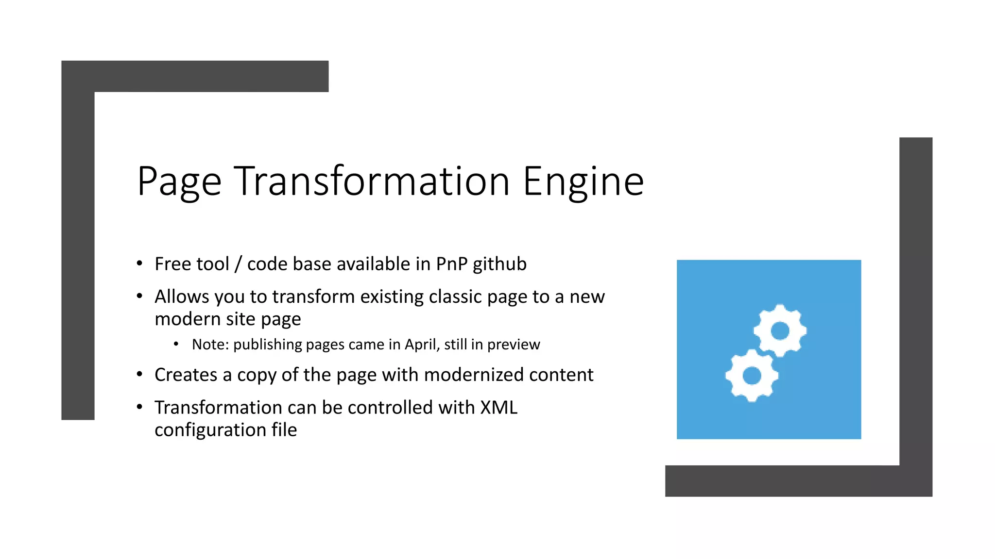 Page Transformation Engine
• Free tool / code base available in PnP github
• Allows you to transform existing classic page to a new
modern site page
• Note: publishing pages came in April, still in preview
• Creates a copy of the page with modernized content
• Transformation can be controlled with XML
configuration file
 