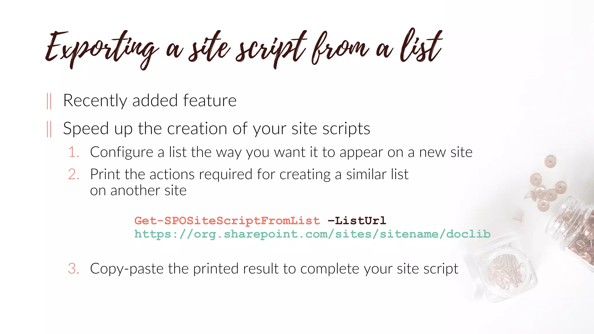 ‖ Recently added feature
‖ Speed up the creation of your site scripts
1. Configure a list the way you want it to appear on a new site
2. Print the actions required for creating a similar list
on another site
Get-SPOSiteScriptFromList –ListUrl
https://org.sharepoint.com/sites/sitename/doclib
3. Copy-paste the printed result to complete your site script
 