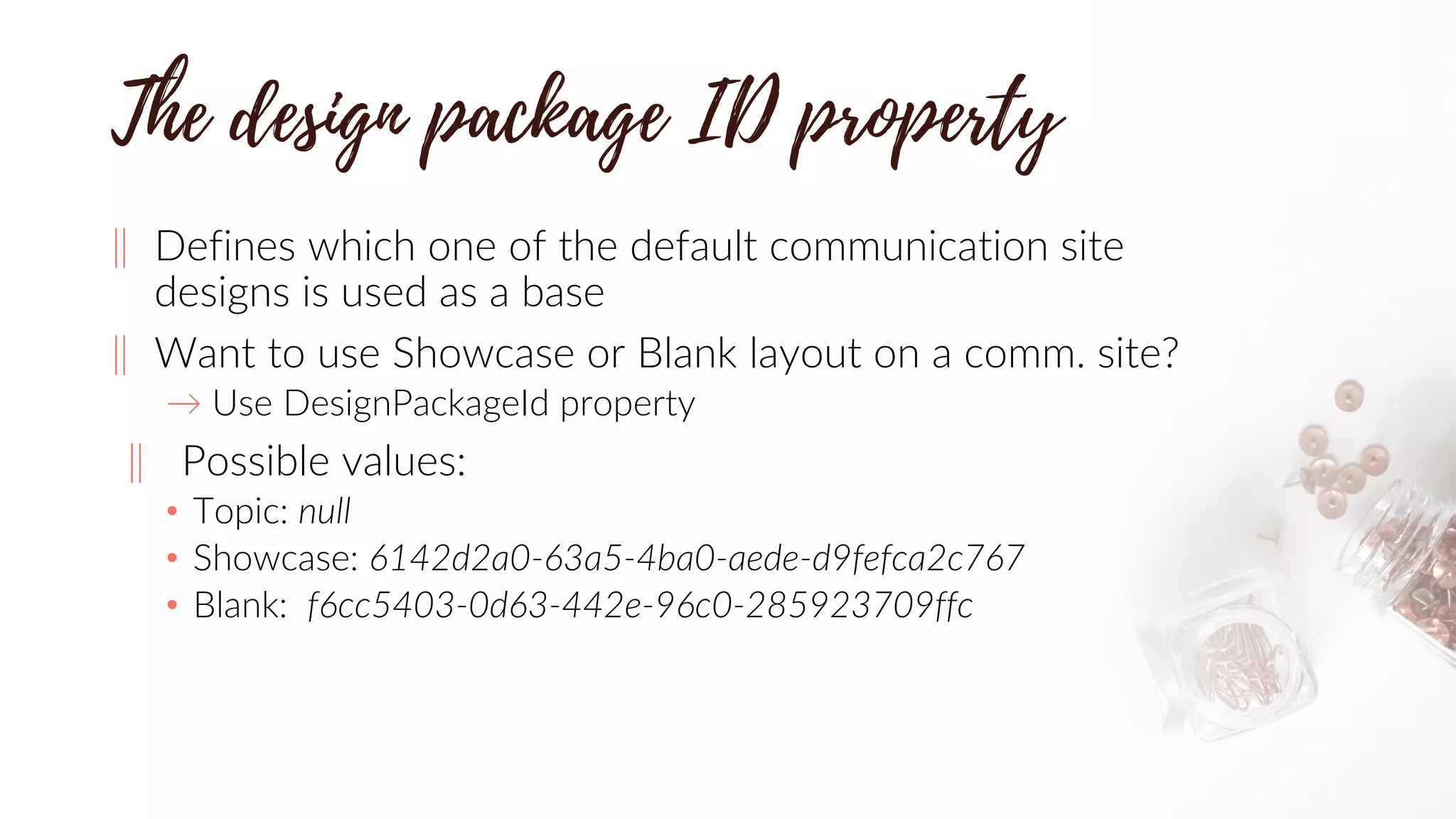 ‖ Defines which one of the default communication site
designs is used as a base
‖ Want to use Showcase or Blank layout on a comm. site?
→ Use DesignPackageId property
‖ Possible values:
• Topic: null
• Showcase: 6142d2a0-63a5-4ba0-aede-d9fefca2c767
• Blank: f6cc5403-0d63-442e-96c0-285923709ffc
 