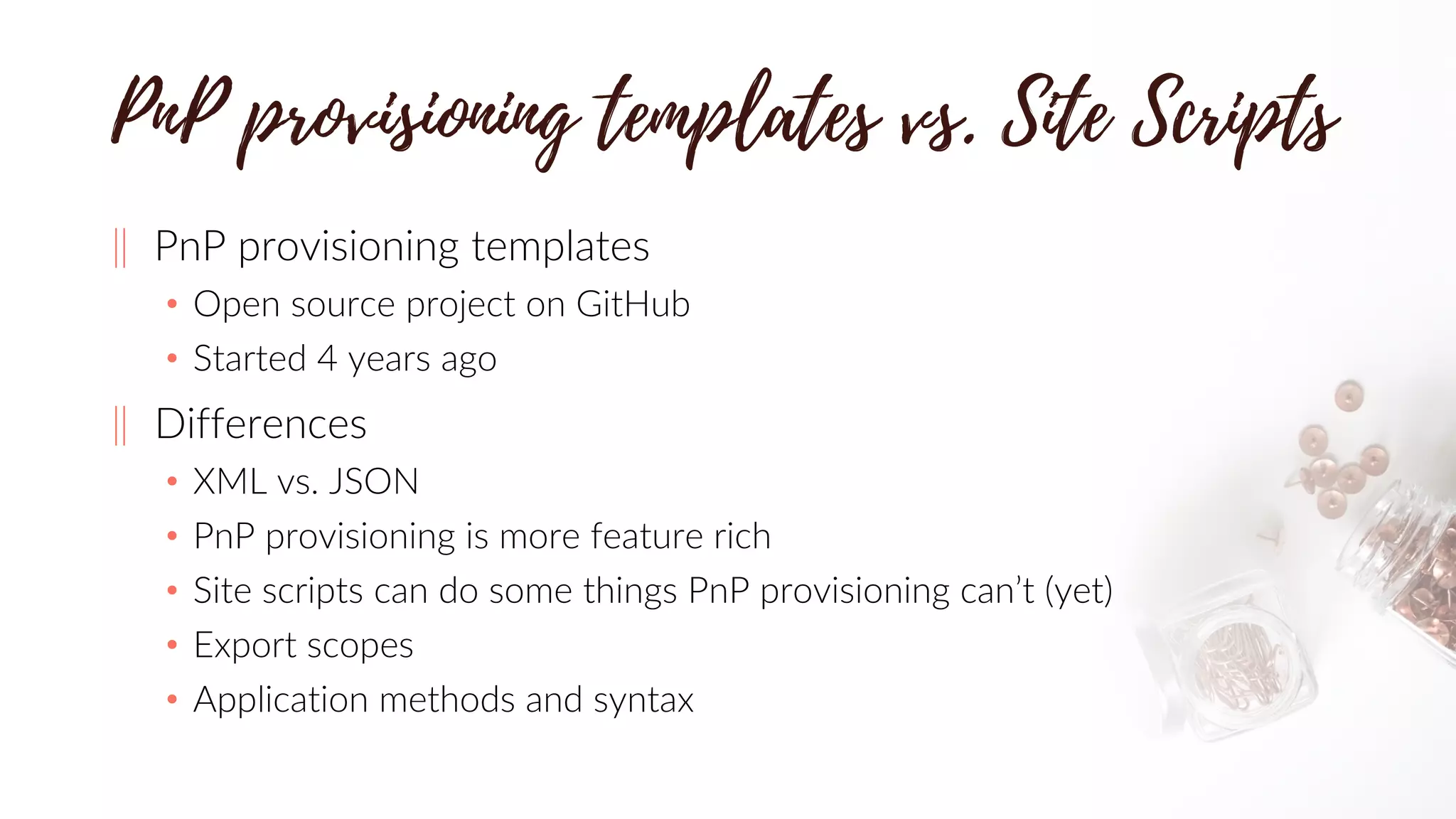 ‖ PnP provisioning templates
• Open source project on GitHub
• Started 4 years ago
‖ Differences
• XML vs. JSON
• PnP provisioning is more feature rich
• Site scripts can do some things PnP provisioning can’t (yet)
• Export scopes
• Application methods and syntax
 