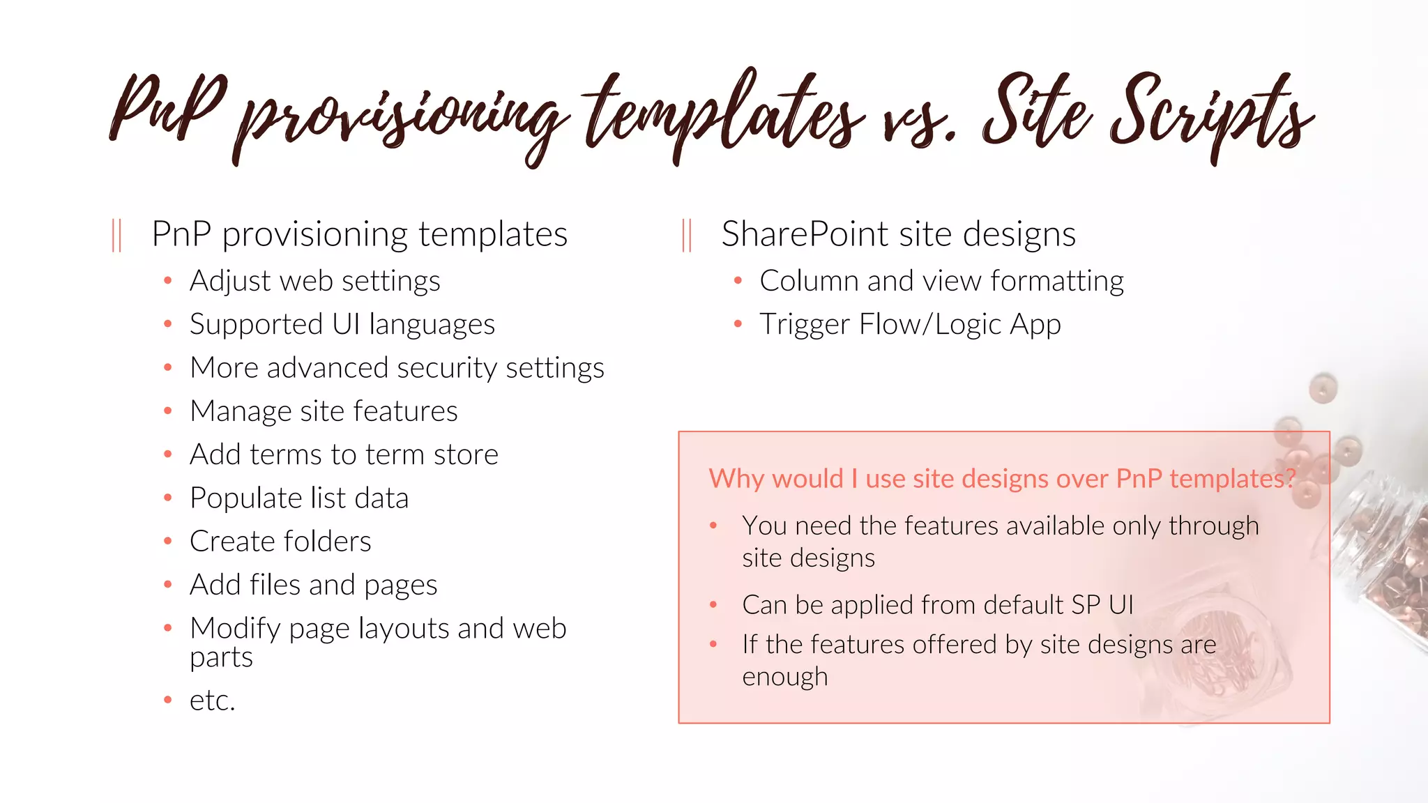 ‖ PnP provisioning templates
• Adjust web settings
• Supported UI languages
• More advanced security settings
• Manage site features
• Add terms to term store
• Populate list data
• Create folders
• Add files and pages
• Modify page layouts and web
parts
• etc.
‖ SharePoint site designs
• Column and view formatting
• Trigger Flow/Logic App
Why would I use site designs over PnP templates?
• You need the features available only through
site designs
• Can be applied from default SP UI
• If the features offered by site designs are
enough
 