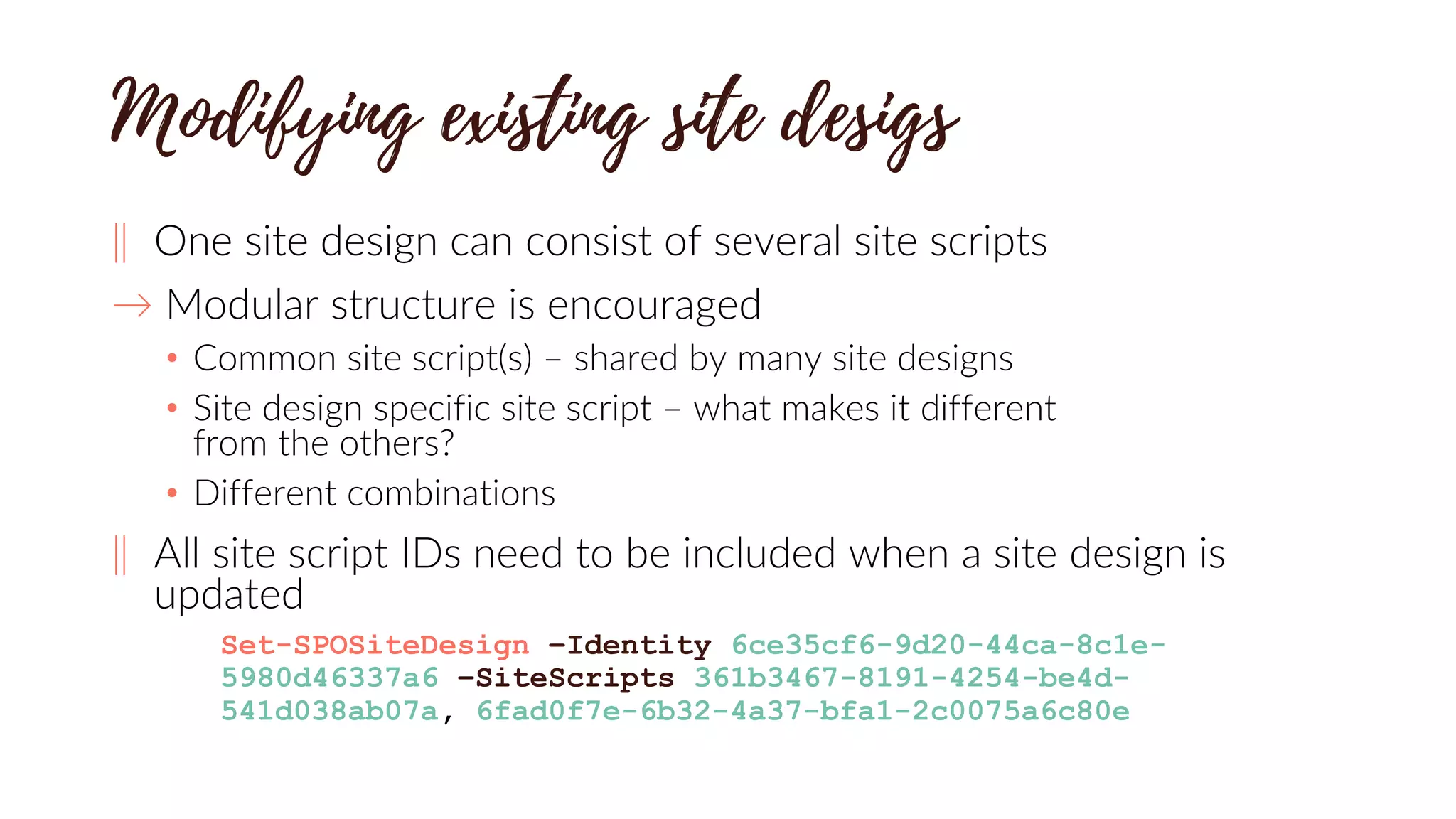 ‖ One site design can consist of several site scripts
→ Modular structure is encouraged
• Common site script(s) – shared by many site designs
• Site design specific site script – what makes it different
from the others?
• Different combinations
‖ All site script IDs need to be included when a site design is
updated
Set-SPOSiteDesign –Identity 6ce35cf6-9d20-44ca-8c1e-
5980d46337a6 –SiteScripts 361b3467-8191-4254-be4d-
541d038ab07a, 6fad0f7e-6b32-4a37-bfa1-2c0075a6c80e
 