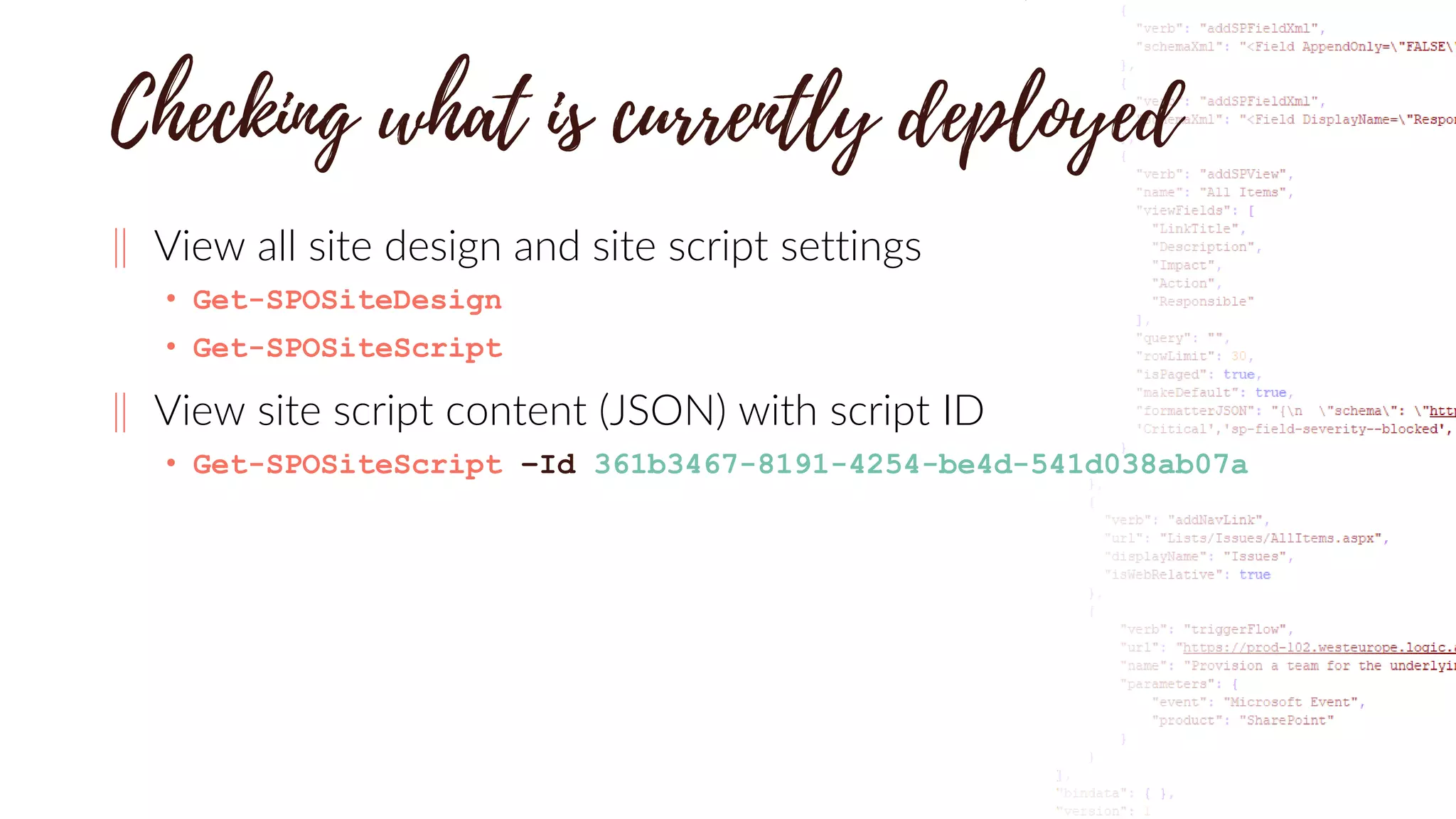 ‖ View all site design and site script settings
• Get-SPOSiteDesign
• Get-SPOSiteScript
‖ View site script content (JSON) with script ID
• Get-SPOSiteScript –Id 361b3467-8191-4254-be4d-541d038ab07a
 