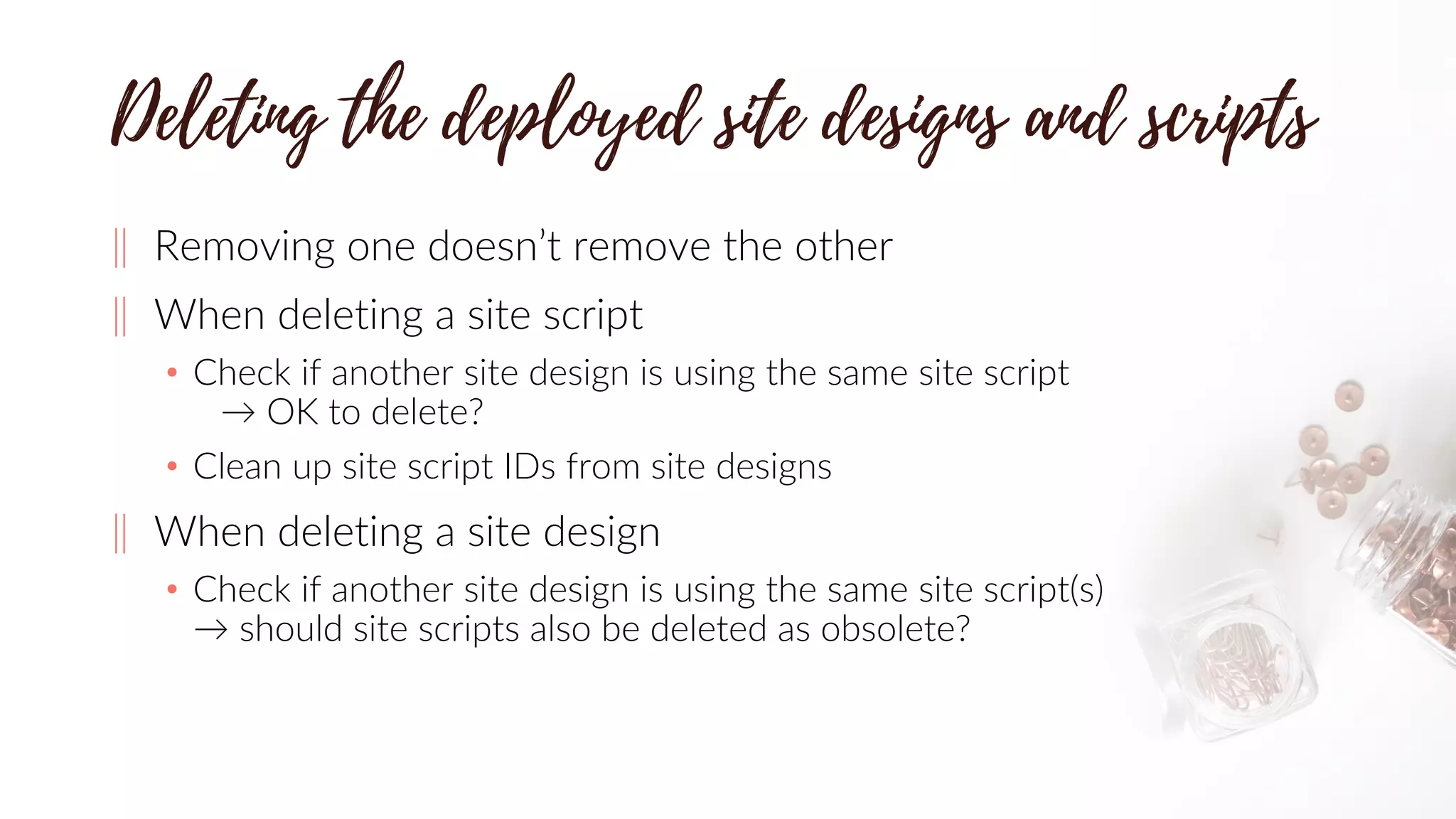 ‖ Removing one doesn’t remove the other
‖ When deleting a site script
• Check if another site design is using the same site script
→ OK to delete?
• Clean up site script IDs from site designs
‖ When deleting a site design
• Check if another site design is using the same site script(s)
→ should site scripts also be deleted as obsolete?
 