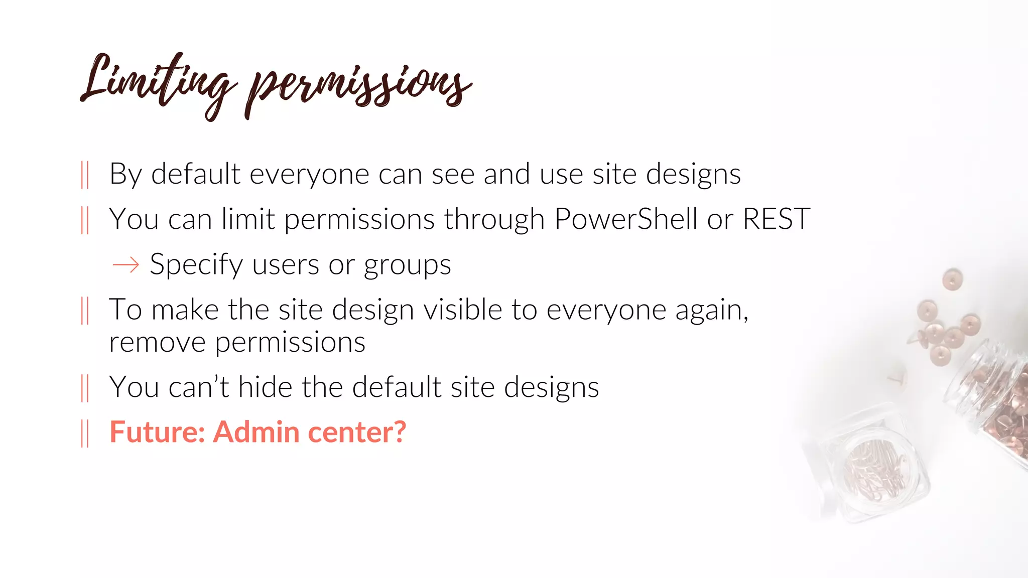 ‖ By default everyone can see and use site designs
‖ You can limit permissions through PowerShell or REST
→ Specify users or groups
‖ To make the site design visible to everyone again,
remove permissions
‖ You can’t hide the default site designs
‖ Future: Admin center?
 