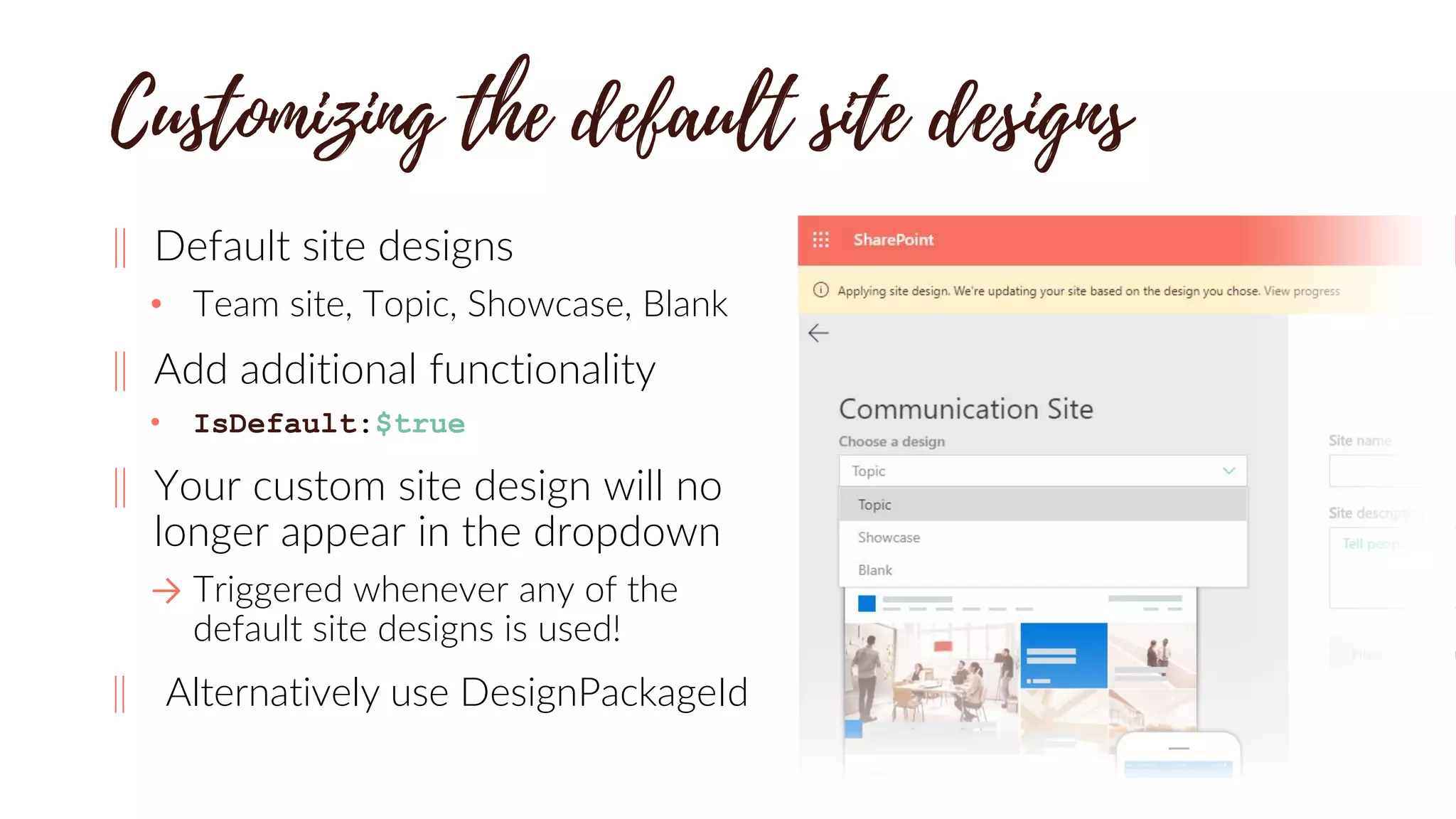 ‖ Default site designs
• Team site, Topic, Showcase, Blank
‖ Add additional functionality
• IsDefault:$true
‖ Your custom site design will no
longer appear in the dropdown
→ Triggered whenever any of the
default site designs is used!
‖ Alternatively use DesignPackageId
 