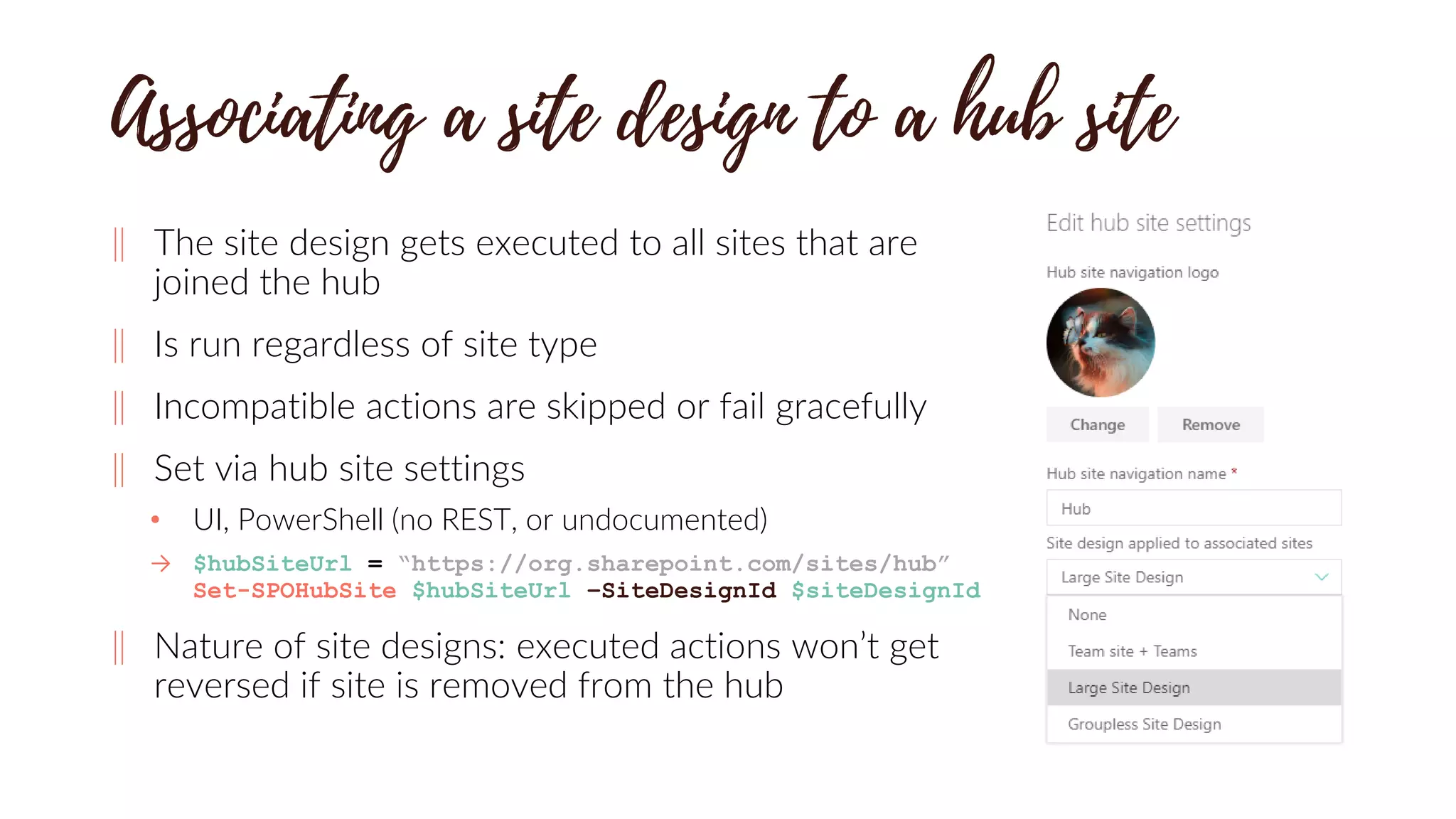 ‖ The site design gets executed to all sites that are
joined the hub
‖ Is run regardless of site type
‖ Incompatible actions are skipped or fail gracefully
‖ Set via hub site settings
• UI, PowerShell (no REST, or undocumented)
→ $hubSiteUrl = “https://org.sharepoint.com/sites/hub”
Set-SPOHubSite $hubSiteUrl –SiteDesignId $siteDesignId
‖ Nature of site designs: executed actions won’t get
reversed if site is removed from the hub
 