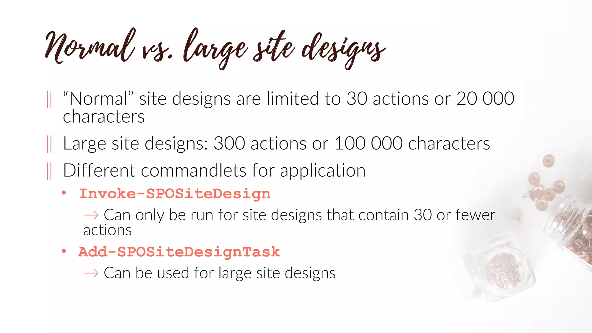 ‖ “Normal” site designs are limited to 30 actions or 20 000
characters
‖ Large site designs: 300 actions or 100 000 characters
‖ Different commandlets for application
• Invoke-SPOSiteDesign
→ Can only be run for site designs that contain 30 or fewer
actions
• Add-SPOSiteDesignTask
→ Can be used for large site designs
 