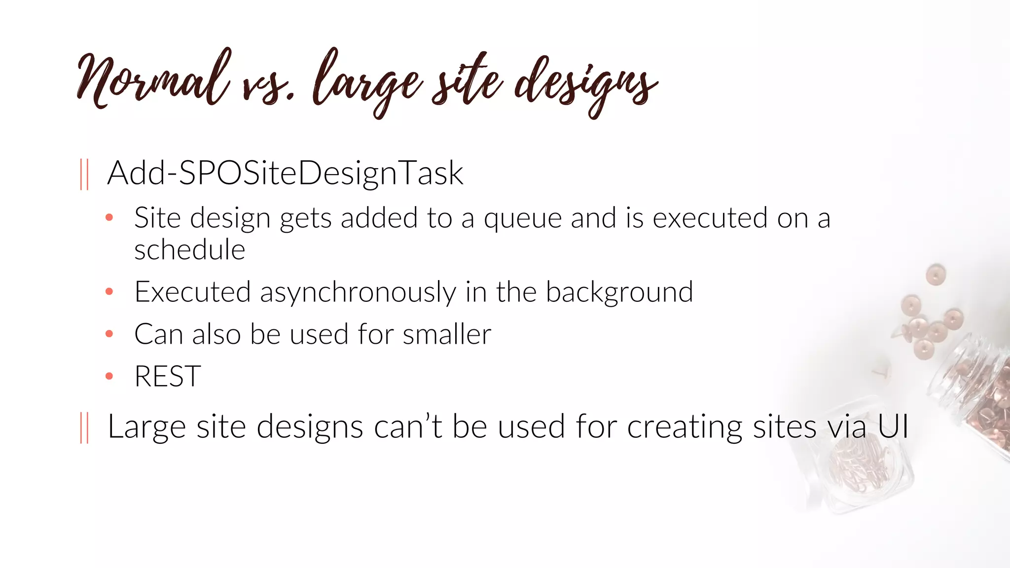 ‖ Add-SPOSiteDesignTask
• Site design gets added to a queue and is executed on a
schedule
• Executed asynchronously in the background
• Can also be used for smaller
• REST
‖ Large site designs can’t be used for creating sites via UI
 