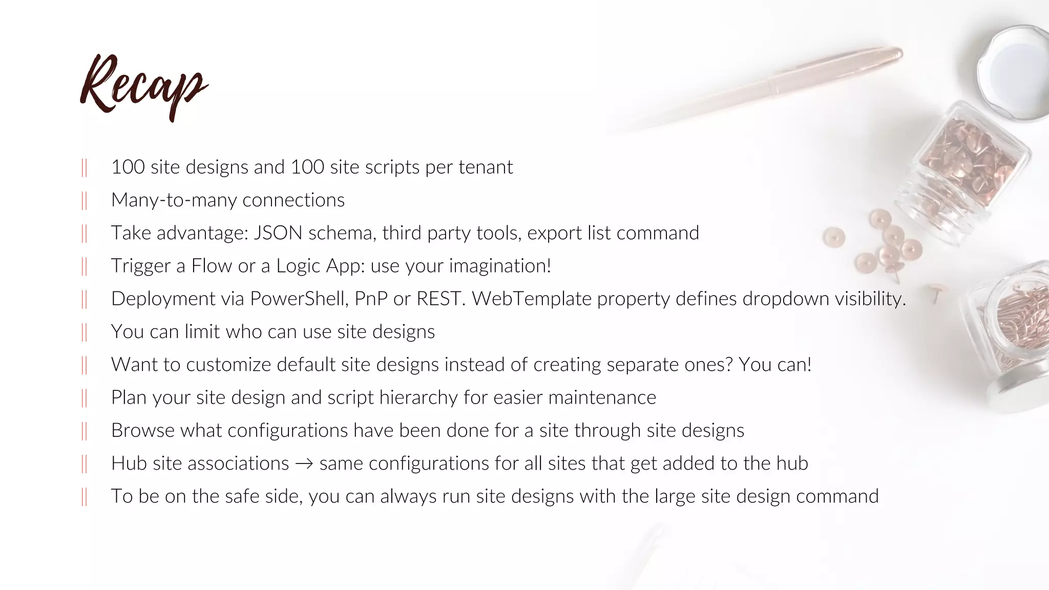 ‖ 100 site designs and 100 site scripts per tenant
‖ Many-to-many connections
‖ Take advantage: JSON schema, third party tools, export list command
‖ Trigger a Flow or a Logic App: use your imagination!
‖ Deployment via PowerShell, PnP or REST. WebTemplate property defines dropdown visibility.
‖ You can limit who can use site designs
‖ Want to customize default site designs instead of creating separate ones? You can!
‖ Plan your site design and script hierarchy for easier maintenance
‖ Browse what configurations have been done for a site through site designs
‖ Hub site associations → same configurations for all sites that get added to the hub
‖ To be on the safe side, you can always run site designs with the large site design command
 