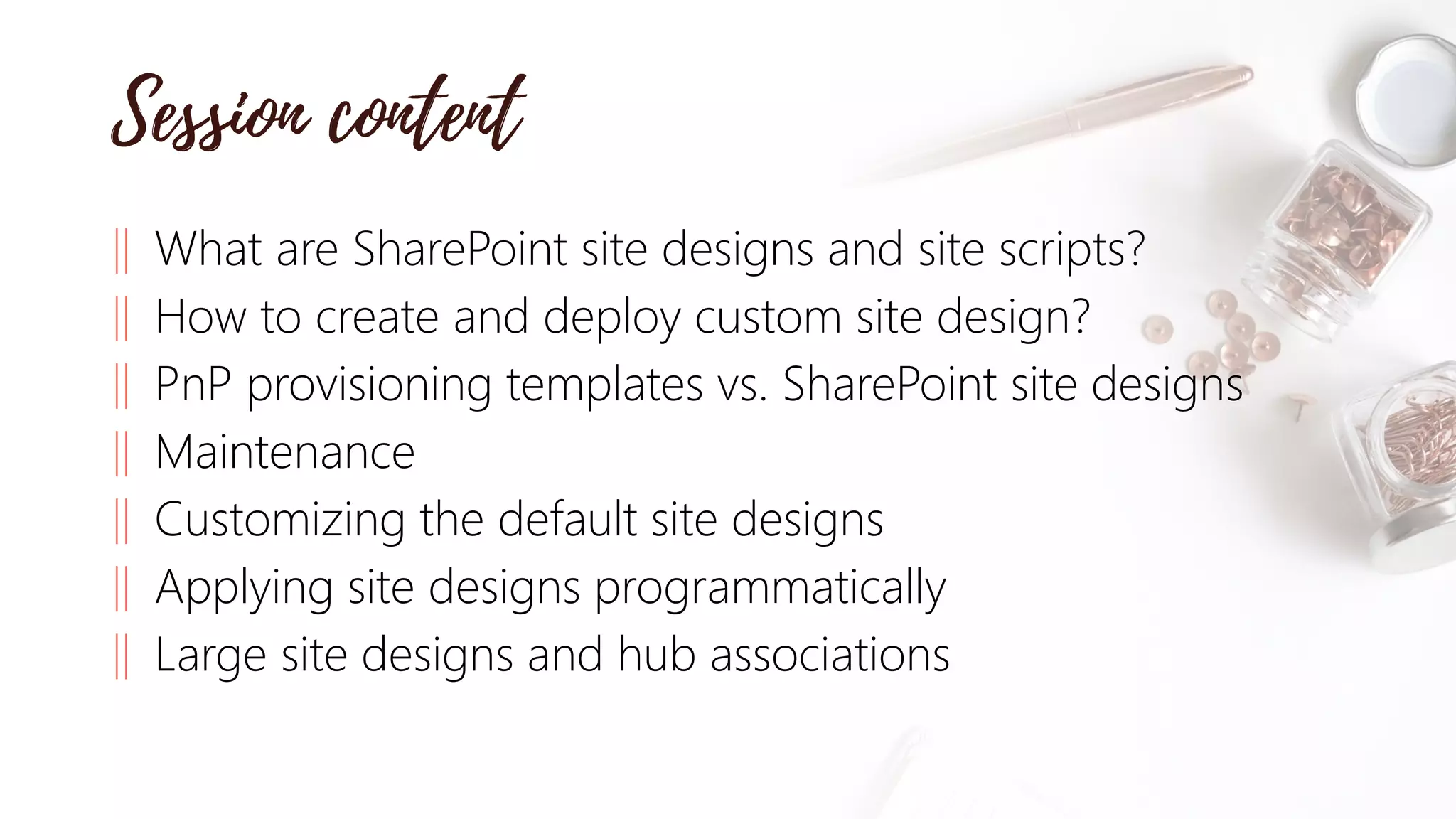 ‖ What are SharePoint site designs and site scripts?
‖ How to create and deploy custom site design?
‖ PnP provisioning templates vs. SharePoint site designs
‖ Maintenance
‖ Customizing the default site designs
‖ Applying site designs programmatically
‖ Large site designs and hub associations
 