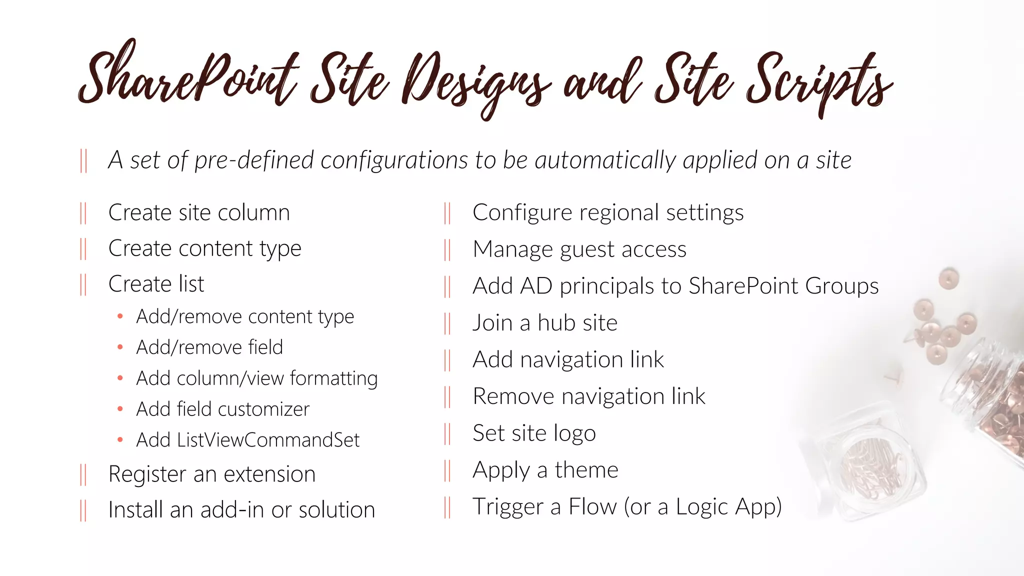‖ A set of pre-defined configurations to be automatically applied on a site
‖ Create site column
‖ Create content type
‖ Create list
• Add/remove content type
• Add/remove field
• Add column/view formatting
• Add field customizer
• Add ListViewCommandSet
‖ Register an extension
‖ Install an add-in or solution
‖ Configure regional settings
‖ Manage guest access
‖ Add AD principals to SharePoint Groups
‖ Join a hub site
‖ Add navigation link
‖ Remove navigation link
‖ Set site logo
‖ Apply a theme
‖ Trigger a Flow (or a Logic App)
 