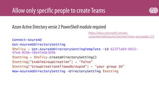 Connect-AzureAD
Get-AzureADDirectorySetting
$Policy = Get-AzureADDirectorySettingTemplate –Id 62375ab9-6b52-
47ed-826b-58e47e0e304b
$Setting = $Policy.CreateDirectorySetting()
$Setting[“EnableGroupCreation”] = “false”
$Setting[“GroupCreationAllowedGroupId”] = “your group ID”
New-AzureADDirectorySetting -DirectorySetting $Setting
https://docs.microsoft.com/en-
us/powershell/azure/overview?view=azureadps-2.0
 