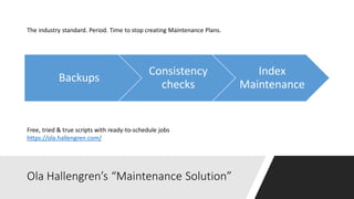 Ola Hallengren’s “Maintenance Solution”
Backups
Consistency
checks
Index
Maintenance
Free, tried & true scripts with ready-to-schedule jobs
https://ola.hallengren.com/
The industry standard. Period. Time to stop creating Maintenance Plans.
 