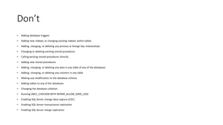 Don’t
• Adding database triggers
• Adding new indexes or changing existing indexes within tables
• Adding, changing, or deleting any primary or foreign key relationships
• Changing or deleting existing stored procedures
• Calling existing stored procedures directly
• Adding new stored procedures
• Adding, changing, or deleting any data in any table of any of the databases
• Adding, changing, or deleting any columns in any table
• Making any modification to the database schema
• Adding tables to any of the databases
• Changing the database collation
• Running DBCC_CHECKDB WITH REPAIR_ALLOW_DATA_LOSS
• Enabling SQL Server change data capture (CDC)
• Enabling SQL Server transactional replication
• Enabling SQL Server merge replication
 