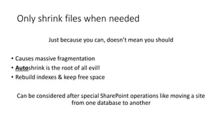 Only shrink files when needed
Just because you can, doesn’t mean you should
• Causes massive fragmentation
• Autoshrink is the root of all evil!
• Rebuild indexes & keep free space
Can be considered after special SharePoint operations like moving a site
from one database to another
 